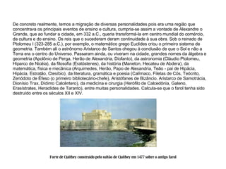 De concreto realmente, temos a migração de diversas personalidades pois era uma região que concentrava os principais eventos de ensino e cultura, cumpria-se assim a vontade de Alexandre o Grande, que ao fundar a cidade, em 332 a.C., queria transformá-la em centro mundial do comércio, da cultura e do ensino. Os reis que o sucederam deram continuidade à sua obra. Sob o reinado de Ptolomeu I (323-285 a.C.), por exemplo, o matemático grego Euclides criou o primeiro sistema de geometria. Também ali o astrônomo Aristarco de Santos chegou à conclusão de que o Sol e não a Terra era o centro do Universo. Passaram ainda, ou viveram na cidade, grandes nomes da álgebra e geometria (Apolônio de Perga, Herão de Alexandria, Diofanto), da astronomia (Cláudio Ptolomeu, Hiparco de Nicéia), da filosofia (Eratóstenes), da história (Maneton, Hecateu de Abdera), da matemática, física e mecânica (Arquimedes, Herão, Papo de Alexandria, Teão - pai de Hipácia, Hipácia, Estratão, Ctesíbio), da literatura, gramática e poesia (Calímaco, Filetas de Cós, Teócrito, Zenódoto de Éfeso (o primeiro bibliotecário-chefe), Aristófanes de Bizâncio, Aristarco de Samotrácia, Dionísio Trax, Dídimo Calcêntero), da medicina e cirurgia (Herófilo de Calcedônia, Galeno, Erasístrates, Heraclides de Taranto), entre muitas personalidades. Calcula-se que o farol tenha sido destruído entre os séculos XII e XIV. Forte de Qaitbey construído pelo sultão de Qaitbey em 1477 sobre o antigo farol 