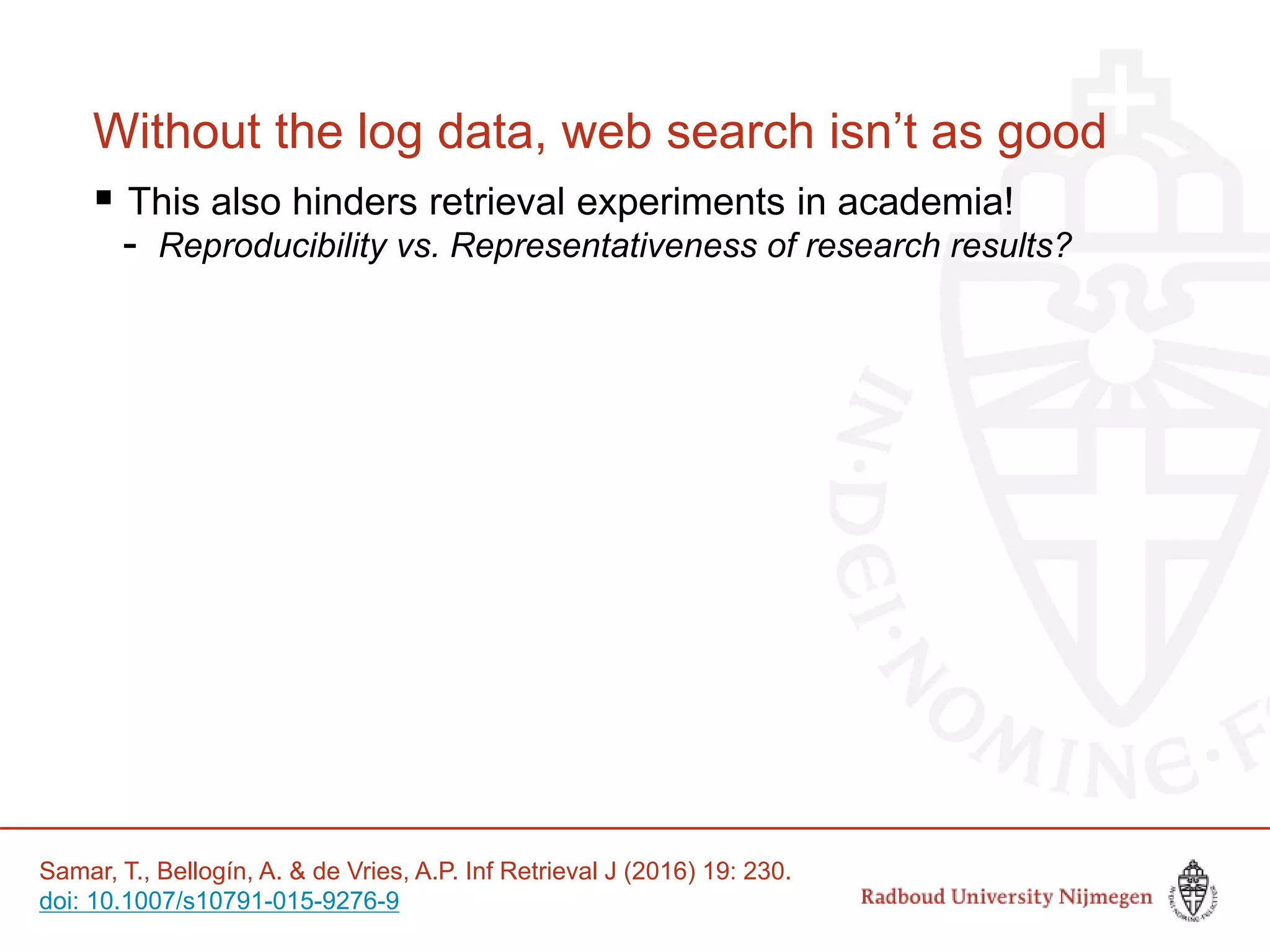 Without the log data, web search isn’t as good
 This also hinders retrieval experiments in academia!
- Reproducibility vs. Representativeness of research results?
Samar, T., Bellogín, A. & de Vries, A.P. Inf Retrieval J (2016) 19: 230.
doi: 10.1007/s10791-015-9276-9
 