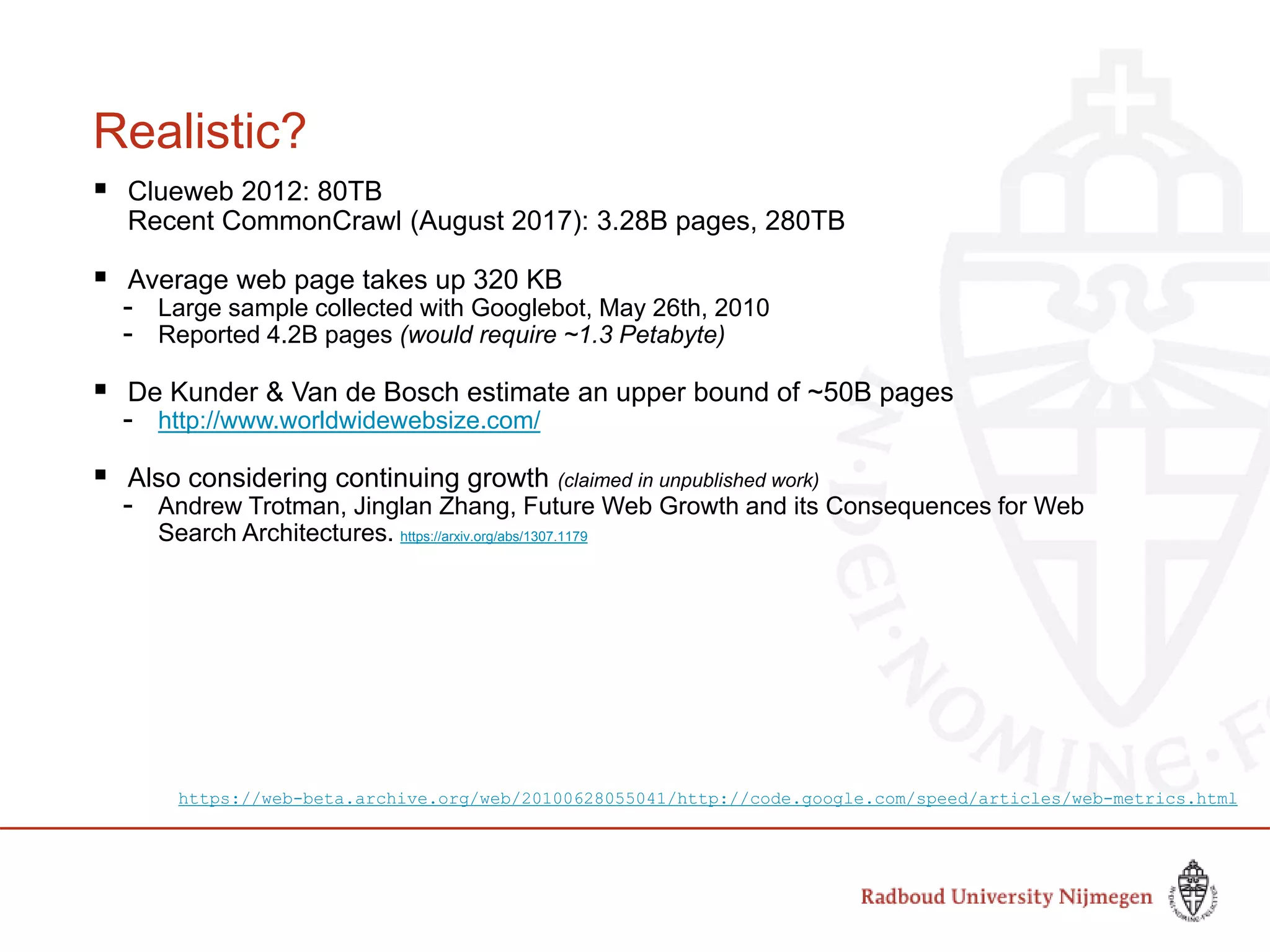 Realistic?
 Clueweb 2012: 80TB
Recent CommonCrawl (August 2017): 3.28B pages, 280TB
 Average web page takes up 320 KB
- Large sample collected with Googlebot, May 26th, 2010
- Reported 4.2B pages (would require ~1.3 Petabyte)
 De Kunder & Van de Bosch estimate an upper bound of ~50B pages
- http://www.worldwidewebsize.com/
 Also considering continuing growth (claimed in unpublished work)
- Andrew Trotman, Jinglan Zhang, Future Web Growth and its Consequences for Web
Search Architectures. https://arxiv.org/abs/1307.1179
https://web-beta.archive.org/web/20100628055041/http://code.google.com/speed/articles/web-metrics.html
 