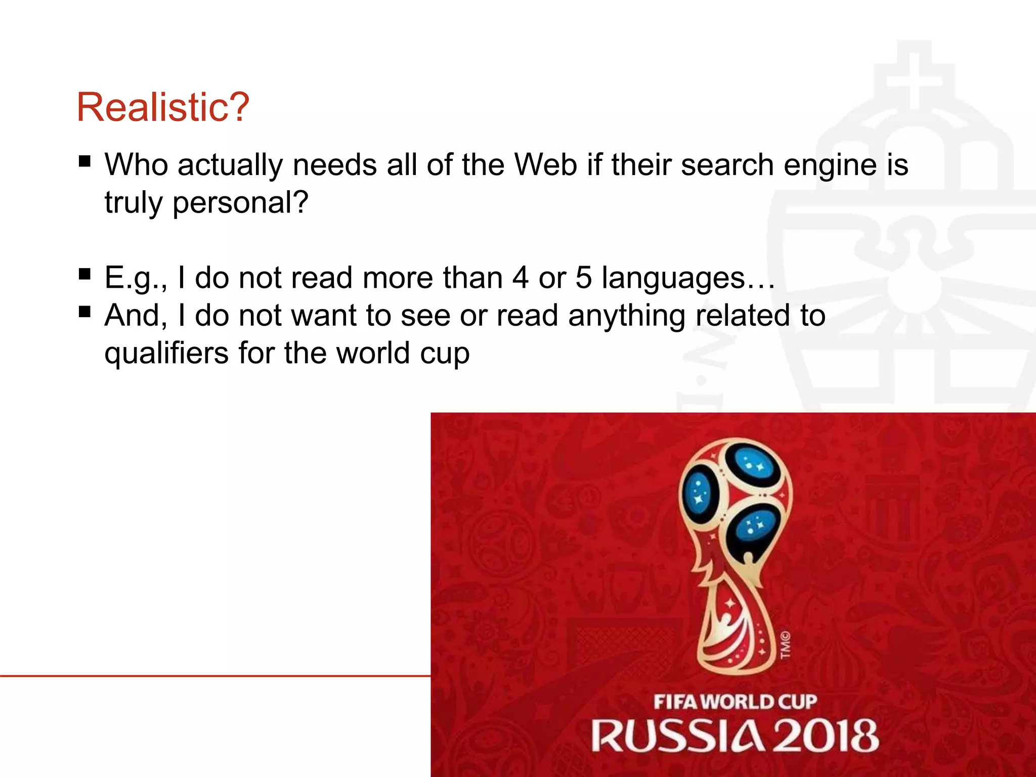 Realistic?
 Who actually needs all of the Web if their search engine is
truly personal?
 E.g., I do not read more than 4 or 5 languages…
 And, I do not want to see or read anything related to
qualifiers for the world cup
 