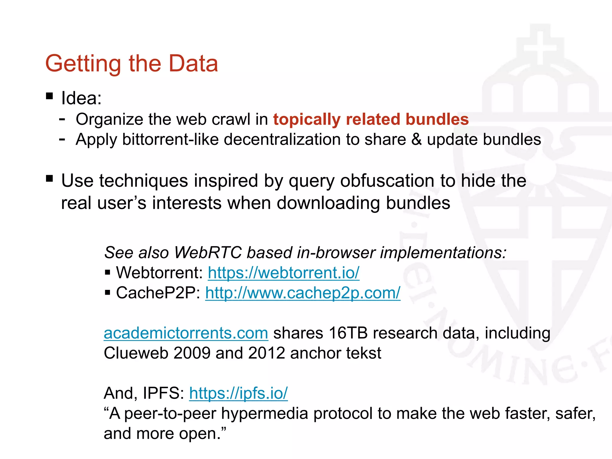 Getting the Data
 Idea:
- Organize the web crawl in topically related bundles
- Apply bittorrent-like decentralization to share & update bundles
 Use techniques inspired by query obfuscation to hide the
real user’s interests when downloading bundles
See also WebRTC based in-browser implementations:
 Webtorrent: https://webtorrent.io/
 CacheP2P: http://www.cachep2p.com/
academictorrents.com shares 16TB research data, including
Clueweb 2009 and 2012 anchor tekst
And, IPFS: https://ipfs.io/
“A peer-to-peer hypermedia protocol to make the web faster, safer,
and more open.”
 