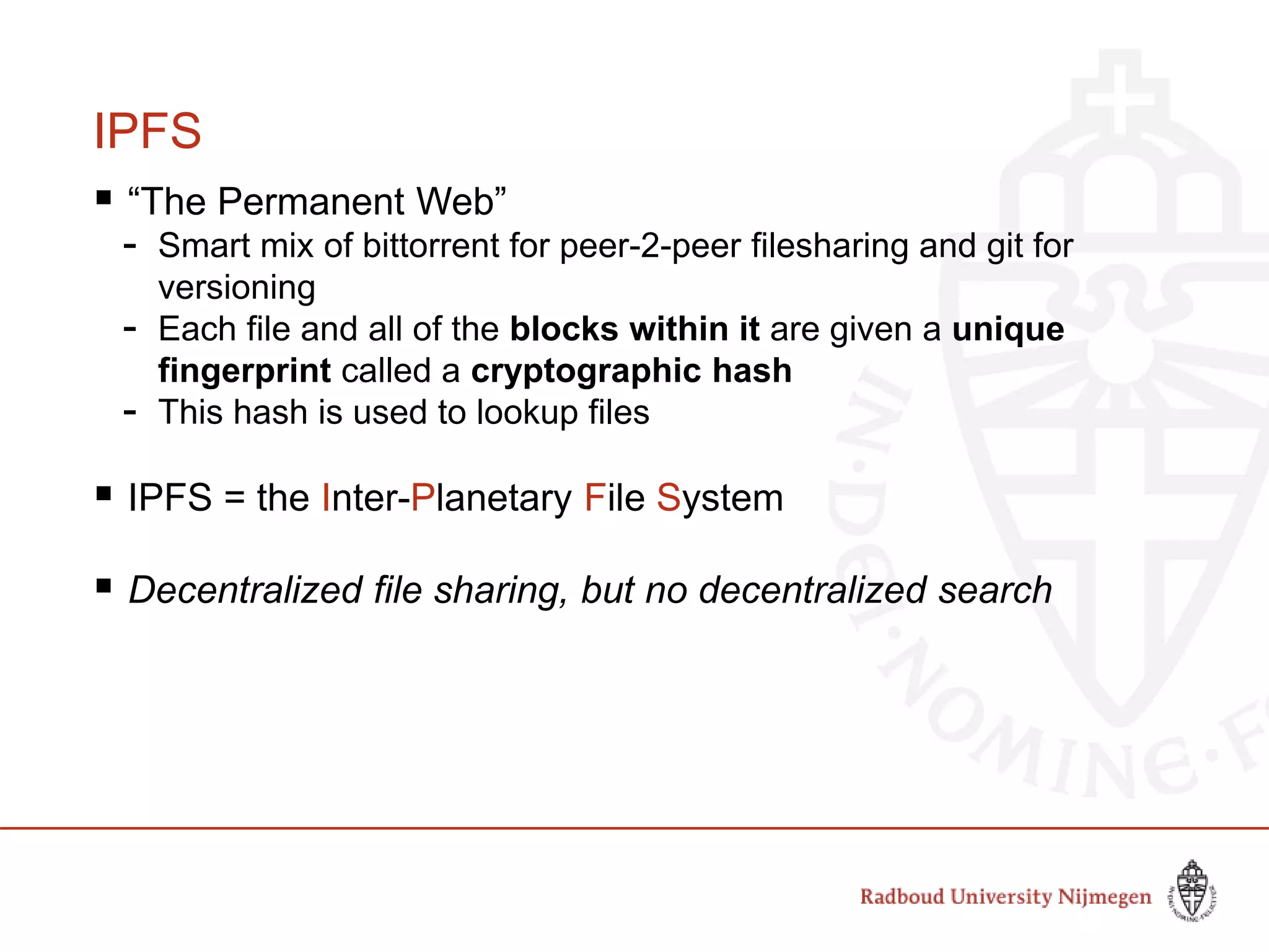IPFS
 “The Permanent Web”
- Smart mix of bittorrent for peer-2-peer filesharing and git for
versioning
- Each file and all of the blocks within it are given a unique
fingerprint called a cryptographic hash
- This hash is used to lookup files
 IPFS = the Inter-Planetary File System
 Decentralized file sharing, but no decentralized search
 