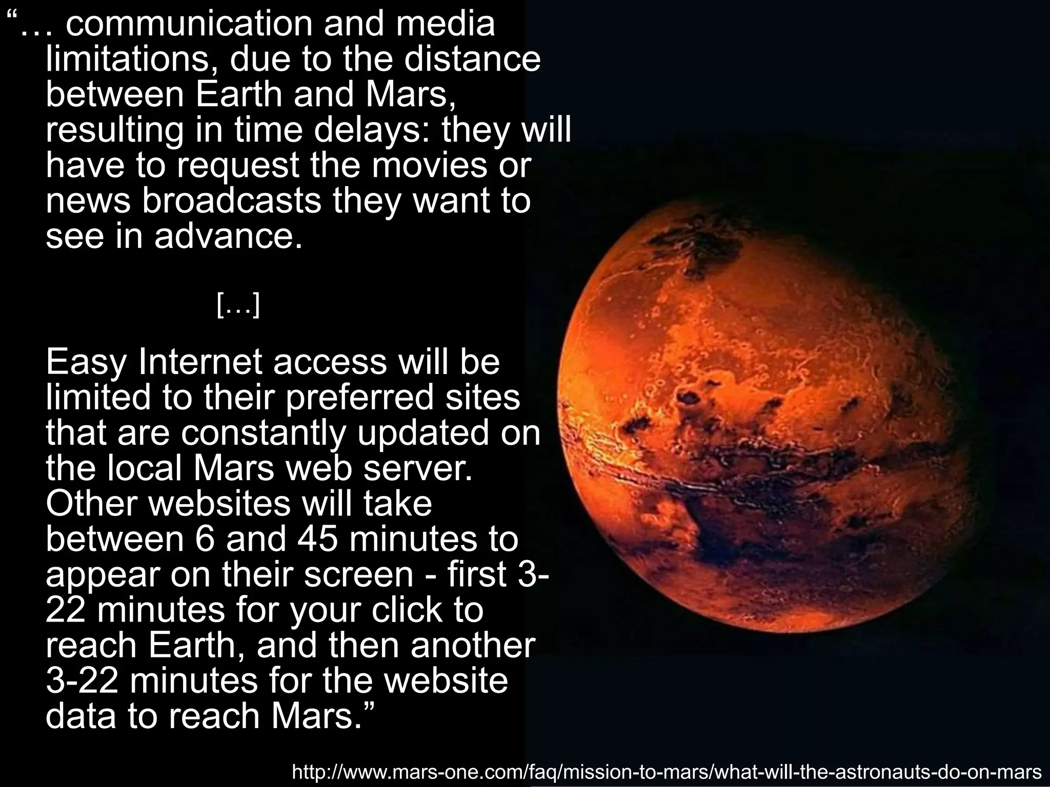 “… communication and media
limitations, due to the distance
between Earth and Mars,
resulting in time delays: they will
have to request the movies or
news broadcasts they want to
see in advance.
[…]
Easy Internet access will be
limited to their preferred sites
that are constantly updated on
the local Mars web server.
Other websites will take
between 6 and 45 minutes to
appear on their screen - first 3-
22 minutes for your click to
reach Earth, and then another
3-22 minutes for the website
data to reach Mars.”
http://www.mars-one.com/faq/mission-to-mars/what-will-the-astronauts-do-on-mars
 