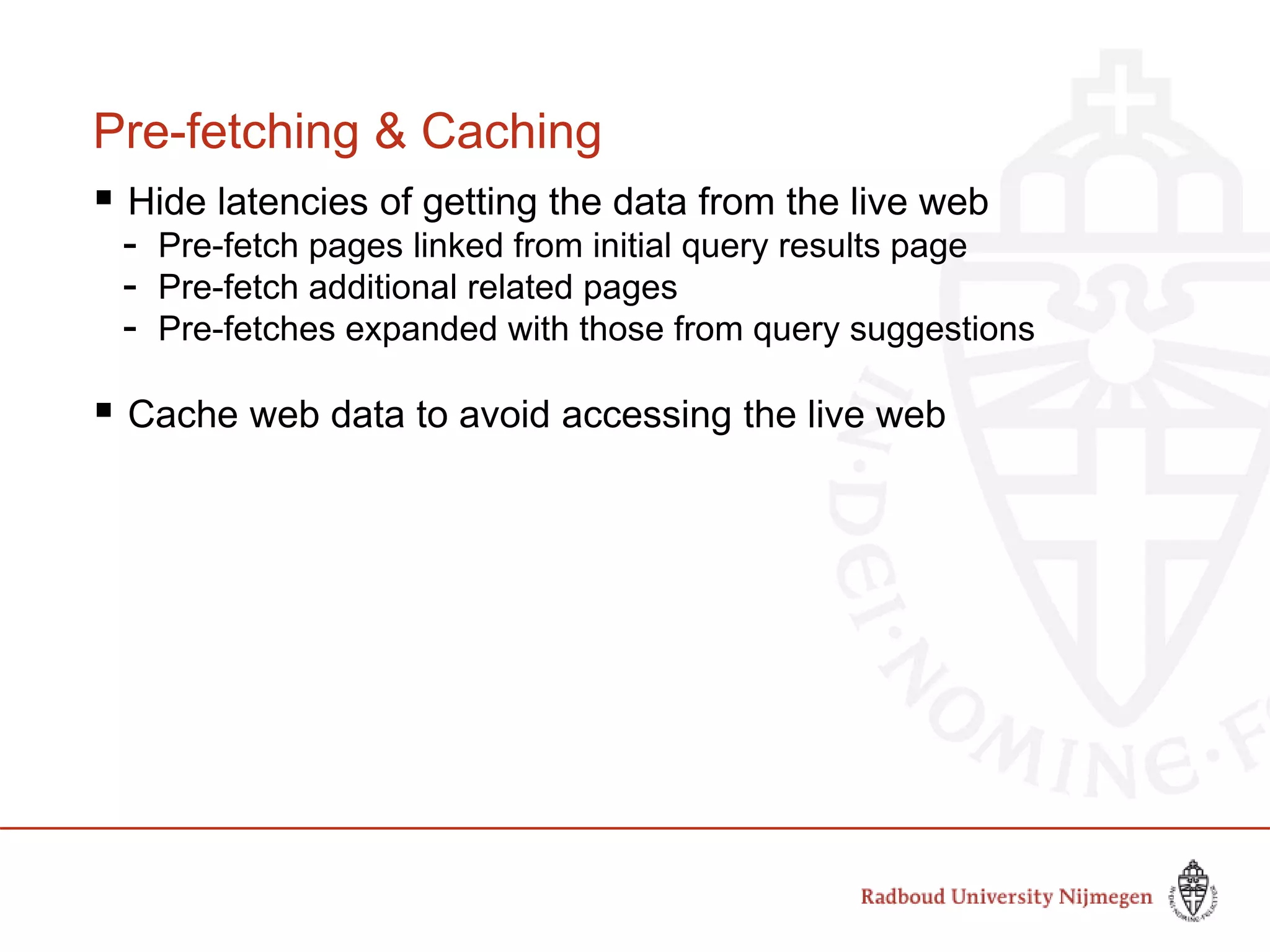 Pre-fetching & Caching
 Hide latencies of getting the data from the live web
- Pre-fetch pages linked from initial query results page
- Pre-fetch additional related pages
- Pre-fetches expanded with those from query suggestions
 Cache web data to avoid accessing the live web
 
