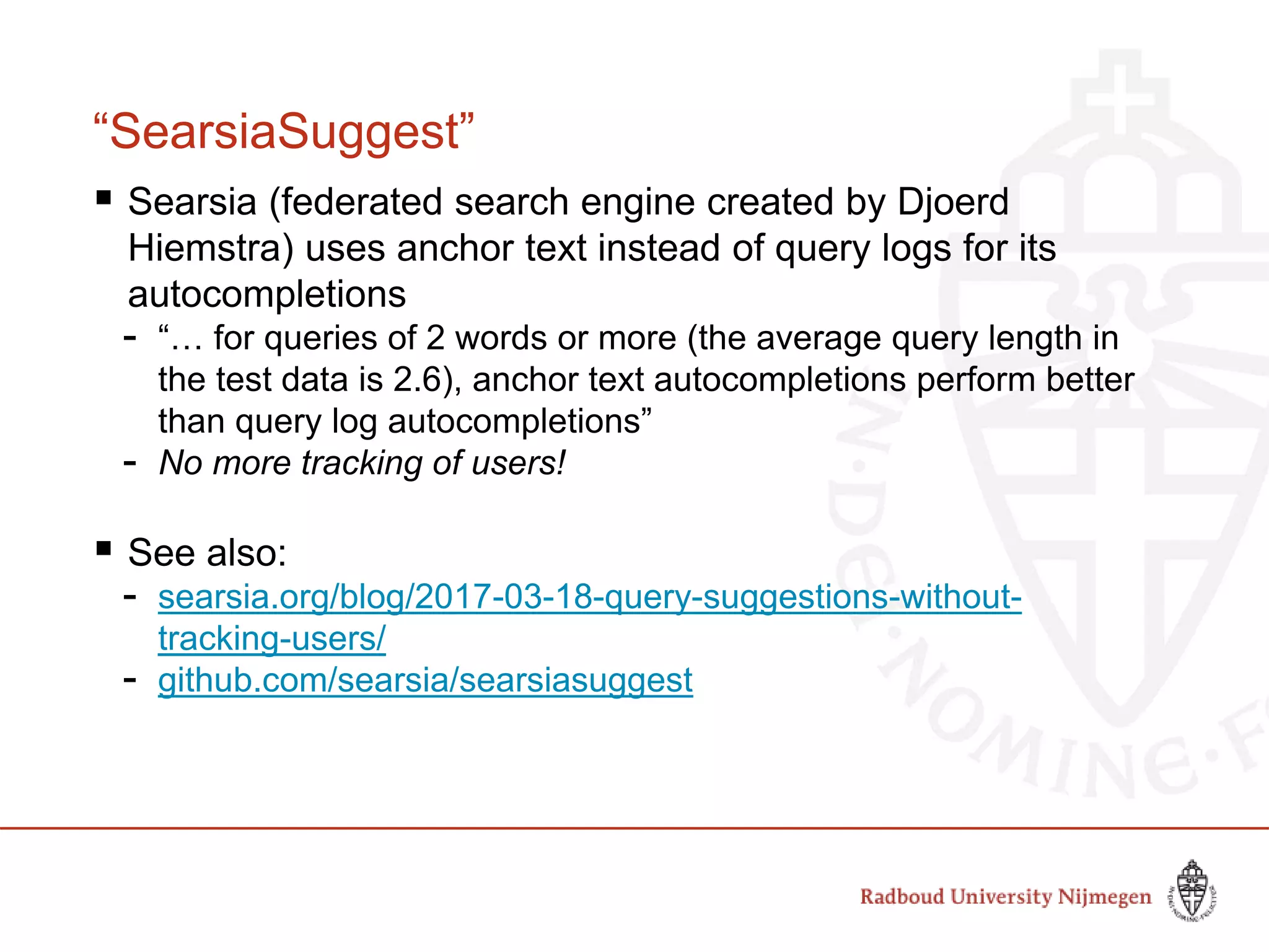 “SearsiaSuggest”
 Searsia (federated search engine created by Djoerd
Hiemstra) uses anchor text instead of query logs for its
autocompletions
- “… for queries of 2 words or more (the average query length in
the test data is 2.6), anchor text autocompletions perform better
than query log autocompletions”
- No more tracking of users!
 See also:
- searsia.org/blog/2017-03-18-query-suggestions-without-
tracking-users/
- github.com/searsia/searsiasuggest
 
