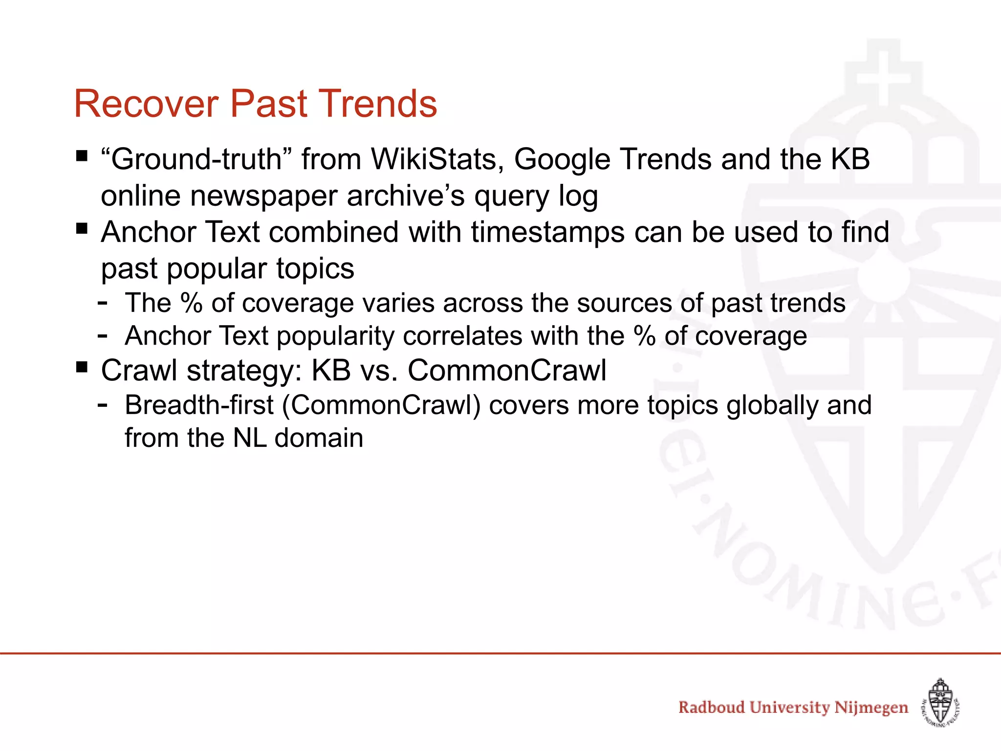 Recover Past Trends
 “Ground-truth” from WikiStats, Google Trends and the KB
online newspaper archive’s query log
 Anchor Text combined with timestamps can be used to find
past popular topics
- The % of coverage varies across the sources of past trends
- Anchor Text popularity correlates with the % of coverage
 Crawl strategy: KB vs. CommonCrawl
- Breadth-first (CommonCrawl) covers more topics globally and
from the NL domain
 