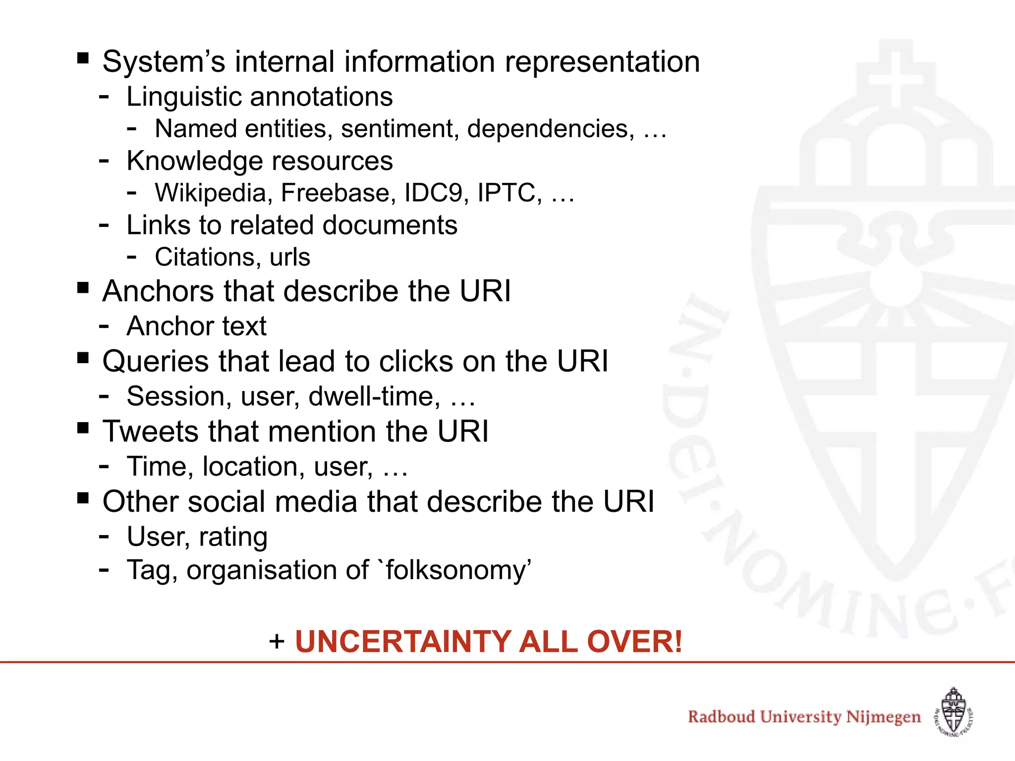  System’s internal information representation
- Linguistic annotations
- Named entities, sentiment, dependencies, …
- Knowledge resources
- Wikipedia, Freebase, IDC9, IPTC, …
- Links to related documents
- Citations, urls
 Anchors that describe the URI
- Anchor text
 Queries that lead to clicks on the URI
- Session, user, dwell-time, …
 Tweets that mention the URI
- Time, location, user, …
 Other social media that describe the URI
- User, rating
- Tag, organisation of `folksonomy’
+ UNCERTAINTY ALL OVER!
 