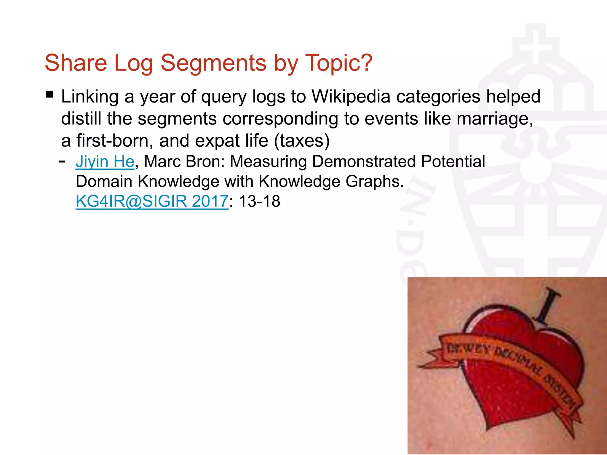 Share Log Segments by Topic?
 Linking a year of query logs to Wikipedia categories helped
distill the segments corresponding to events like marriage,
a first-born, and expat life (taxes)
- Jiyin He, Marc Bron: Measuring Demonstrated Potential
Domain Knowledge with Knowledge Graphs.
KG4IR@SIGIR 2017: 13-18
 