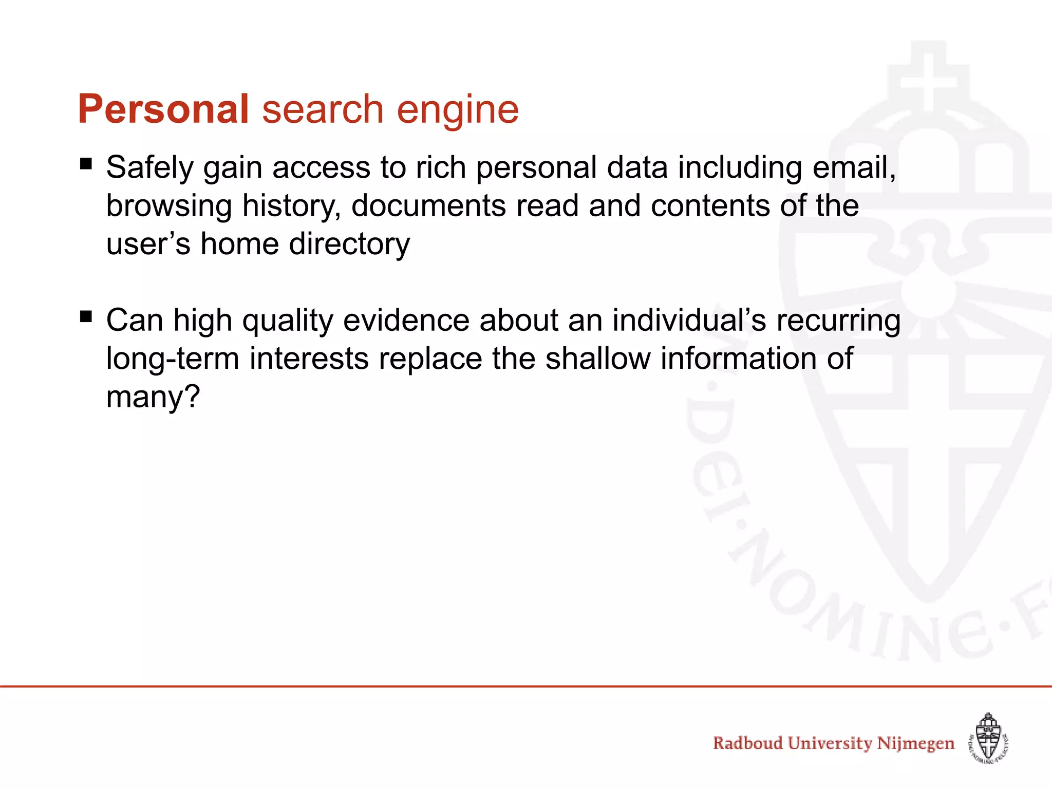 Personal search engine
 Safely gain access to rich personal data including email,
browsing history, documents read and contents of the
user’s home directory
 Can high quality evidence about an individual’s recurring
long-term interests replace the shallow information of
many?
 