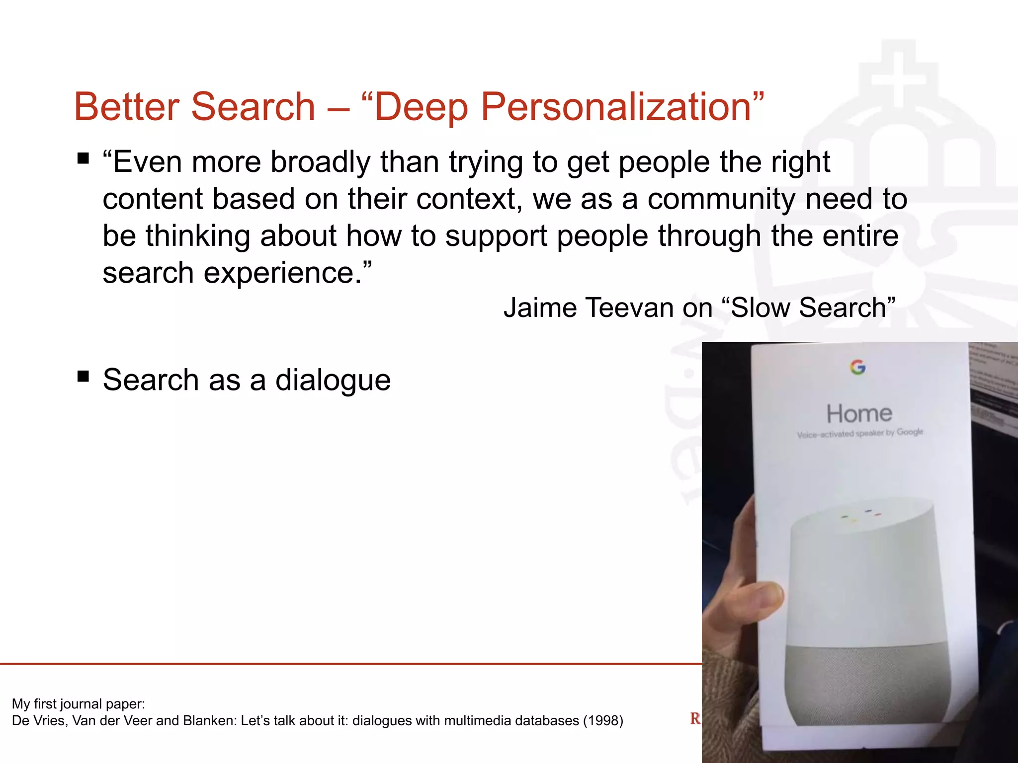Better Search – “Deep Personalization”
 “Even more broadly than trying to get people the right
content based on their context, we as a community need to
be thinking about how to support people through the entire
search experience.”
Jaime Teevan on “Slow Search”
 Search as a dialogue
My first journal paper:
De Vries, Van der Veer and Blanken: Let’s talk about it: dialogues with multimedia databases (1998)
 