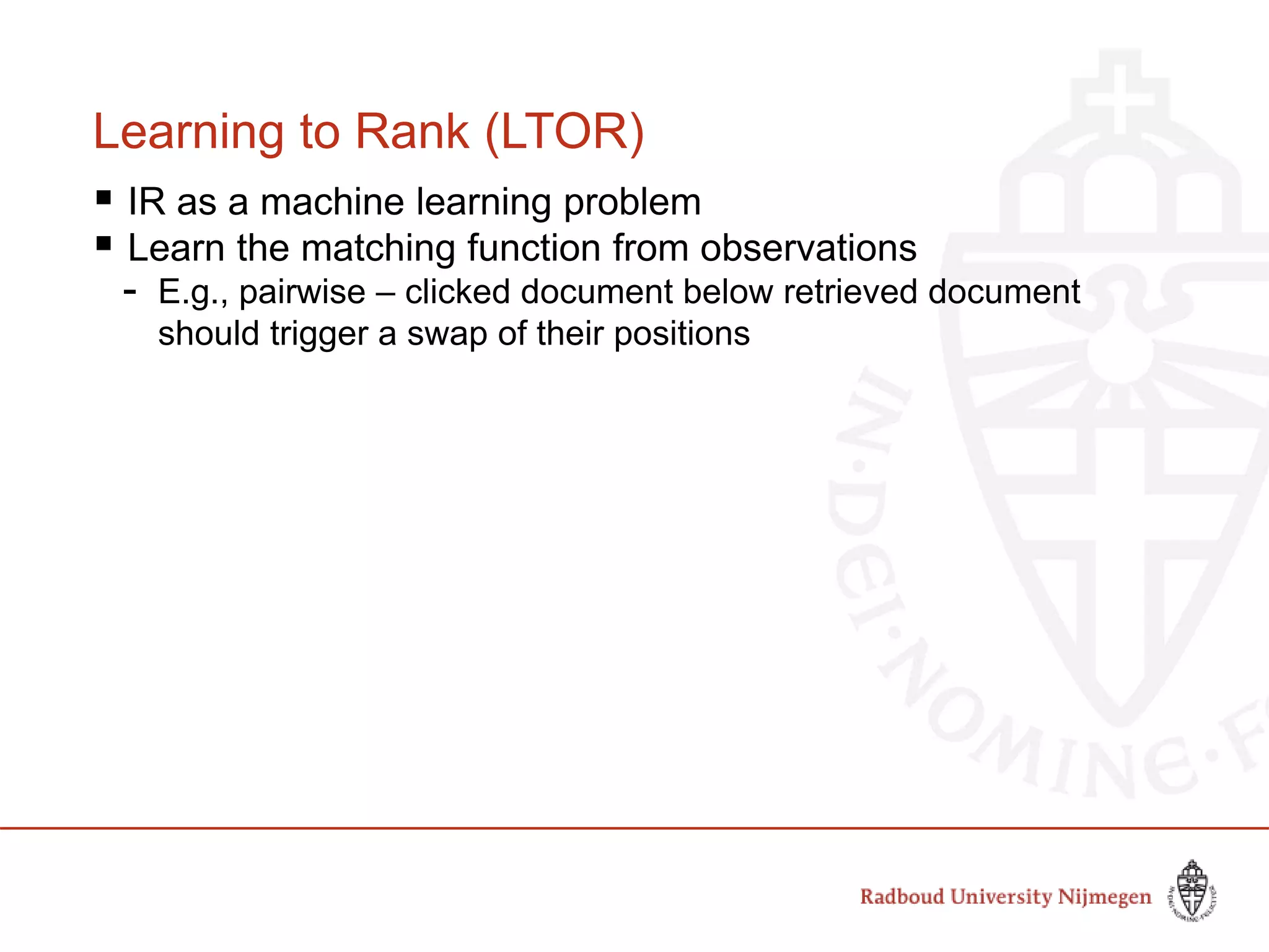 Learning to Rank (LTOR)
 IR as a machine learning problem
 Learn the matching function from observations
- E.g., pairwise – clicked document below retrieved document
should trigger a swap of their positions
 