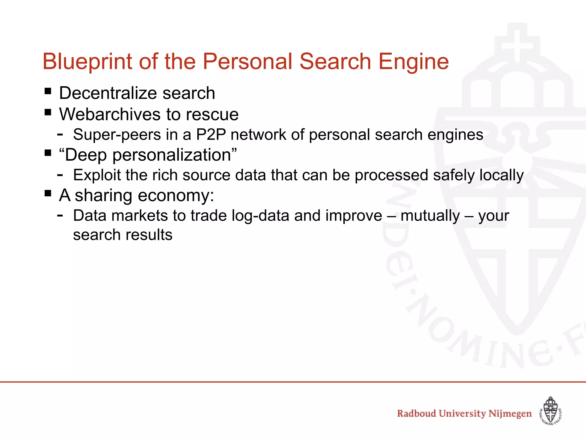 Blueprint of the Personal Search Engine
 Decentralize search
 Webarchives to rescue
- Super-peers in a P2P network of personal search engines
 “Deep personalization”
- Exploit the rich source data that can be processed safely locally
 A sharing economy:
- Data markets to trade log-data and improve – mutually – your
search results
 