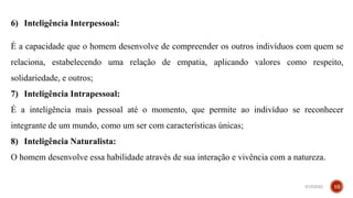 6) Inteligência Interpessoal:
É a capacidade que o homem desenvolve de compreender os outros indivíduos com quem se
relaciona, estabelecendo uma relação de empatia, aplicando valores como respeito,
solidariedade, e outros;
7) Inteligência Intrapessoal:
É a inteligência mais pessoal até o momento, que permite ao indivíduo se reconhecer
integrante de um mundo, como um ser com características únicas;
8) Inteligência Naturalista:
O homem desenvolve essa habilidade através de sua interação e vivência com a natureza.
3/15/2023 10
 