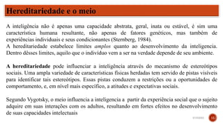 Hereditariedade e o meio
A inteligência não é apenas uma capacidade abstrata, geral, inata ou estável, é sim uma
característica humana resultante, não apenas de fatores genéticos, mas também de
experiências individuais e seus condicionantes (Sternberg, 1984).
A hereditariedade estabelece limites amplos quanto ao desenvolvimento da inteligencia.
Dentro dêsses limites, aquilo que o indivíduo vem a ser na verdade depende de seu ambiente.
A hereditariedade pode influenciar a inteligência através do mecanismo de estereótipos
sociais. Uma ampla variedade de características físicas herdadas tem servido de pistas visíveis
para identificar tais estereótipos. Essas pistas conduzem a restrições ou a oportunidades de
comportamento, e, em nível mais específico, a atitudes e expectativas sociais.
Segundo Vygotsky, o meio influencia a inteligencia a partir da experiência social que o sujeito
adquire em suas interações com os adultos, resultando em fortes efeitos no desenvolvimento
de suas capacidades intelectuais
3/15/2023 11
 