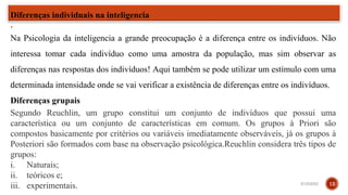 .
.
Na Psicologia da inteligencia a grande preocupação é a diferença entre os indivíduos. Não
interessa tomar cada indivíduo como uma amostra da população, mas sim observar as
diferenças nas respostas dos indivíduos! Aqui também se pode utilizar um estímulo com uma
determinada intensidade onde se vai verificar a existência de diferenças entre os indivíduos.
Diferenças grupais
Segundo Reuchlin, um grupo constitui um conjunto de indivíduos que possui uma
característica ou um conjunto de características em comum. Os grupos à Priori são
compostos basicamente por critérios ou variáveis imediatamente observáveis, já os grupos à
Posteriori são formados com base na observação psicológica.Reuchlin considera três tipos de
grupos:
i. Naturais;
ii. teóricos e;
iii. experimentais.
Diferenças individuais na inteligencia
3/15/2023 12
 