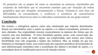 Os primeiros são os grupos tal como se encontram na natureza; constituídos por
conjuntos de indivíduos que se encontram reunidos quer por situações de ordem
geográfica quer por situações circunstanciais e físicas. Formam-se com base em
dificuldades ou circunstâncias e verifica-se a existência de características
imediatamente observáveis entre os indivíduos constituintes de um grupo natural.
Conclusão
Em resumo, a inteligência aparece como uma estruturação que imprime determinadas
formas aos intercâmbios entre o sujeito ou sujeitos e os objetos circundantes, próximos ou
mais afastados. Sua originalidade consiste essencialmente na natureza das formas que ela
constrói com essa finalidade. O ritmo hereditário garante, assim, certa conservação das
condutas que não exclui, de modo algum, sua complexidade, nem mesmo uma relativa
flexibilidade (tem sido exagerada a rigidez dos instintos). Mas, na medida em que nos
limitamos às montagens inatas, essa conservação dos esquemas periódicos dá testemunho de
uma indiferenciação sistemática entre a assimilação dos objetos à atividade do sujeito, e a
acomodação desta às modificações possíveis da situação exterior.
3/15/2023 13
 