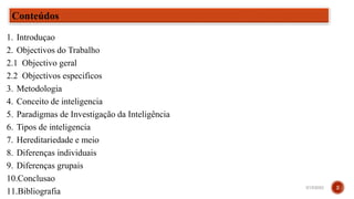 Conteúdos
1. Introduçao
2. Objectivos do Trabalho
2.1 Objectivo geral
2.2 Objectivos especificos
3. Metodologia
4. Conceito de inteligencia
5. Paradigmas de Investigação da Inteligência
6. Tipos de inteligencia
7. Hereditariedade e meio
8. Diferenças individuais
9. Diferenças grupais
10.Conclusao
11.Bibliografia
3/15/2023 2
 