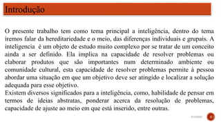 O presente trabalho tem como tema principal a inteligência, dentro do tema
iremos falar da hereditariedade e o meio, das diferenças individuais e grupais. A
inteligencia é um objeto de estudo muito complexo por se tratar de um conceito
ainda a ser definido. Ela implica na capacidade de resolver problemas ou
elaborar produtos que são importantes num determinado ambiente ou
comunidade cultural, esta capacidade de resolver problemas permite à pessoa
abordar uma situação em que um objetivo deve ser atingido e localizar a solução
adequada para esse objetivo.
Existem diversos significados para a inteligência, como, habilidade de pensar em
termos de ideias abstratas, ponderar acerca da resolução de problemas,
capacidade de ajuste ao meio em que está inserido, entre outras.
Introdução
3/15/2023 3
 