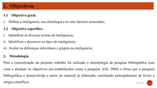 1.1 Objectivo geral.
i. Definir a inteligencia, sua etimologia e os seus factores associados,
1.2 Objectivo especifico.
i. Identificar as diversas teorias da inteligencia;
ii. Identificar e descrever os tipos de inteligencia;
iii. Avaliar as diferenças individuais e grupais na inteligencia.
1. Objectivos
2. Metodologia
Para a concretização do presente trabalho foi utilizado a metodologia de pesquisa bibliográfica com
vista a alcançar os objectivos pré-estabelecidos como a pesquisa. (Gil, 2008) a firma que a pesquisa
bibliográfica é desenvolvida a partir de material já elaborado, constituído principalmente de livros e
artigos científicos. 3/15/2023 4
 