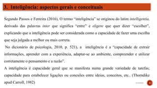 3. Inteligência: aspectos gerais e conceituais
Segundo Passos e Ferreira (2016), O termo “inteligência” se originou do latim intelligentia,
derivado das palavras inter que significa “entre” e eligere que quer dizer “escolher”,
explicando que a inteligência pode ser considerada como a capacidade de fazer uma escolha
que seja julgada a melhor ou mais correta.
No dicionário de psicologia, 2010, p. 521), a inteligência é a “capacidade de extrair
informações, aprender com a experiência, adaptar-se ao ambiente, compreender e utilizar
corretamente o pensamento e a razão”.
A inteligência é capacidade geral que se manifesta numa grande variedade de tarefas;
capacidade para estabelecer ligações ou conexões entre ideias, conceitos, etc.. (Thorndike
apud Carroll, 1982) 3/15/2023 5
 