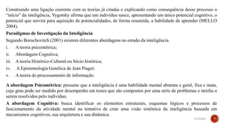 Construindo uma ligação coerente com as teorias já citadas e explicando como consequência desse processo o
“início” da inteligência, Vygotsky afirma que um indivíduo nasce, apresentando um único potencial cognitivo, o
potencial que servirá para aquisição de potencialidades, de forma resumida, a habilidade de aprender (MELLO
2004).
Paradigmas de Investigação da Inteligência
Segundo Boruchovitch (2001) existem diferentes abordagens no estudo da inteligência.
i. A teoria psicométrica;
ii. Abordagem Cognitiva;
iii. A teoria Histórico-Cultural ou Sócio histórica;
iv. A Epistemologia Genética de Jean Piaget;
v. A teoria do processamento de informação.
A abordagem Psicométrica: presume que a inteligência é uma habilidade mental abstrata e geral, fixa e inata,
cujo grau pode ser medido por desempenho em testes que são compostos por uma série de problemas e tarefas a
serem resolvidos pelo indivíduo.
A abordagem Cognitiva: busca identificar os elementos estruturais, esquemas lógicos e processos de
funcionamento da atividade mental na tentativa de criar uma visão sistêmica da inteligência baseada em
mecanismos cognitivos, sua arquitetura e sua dinâmica.
3/15/2023 7
 