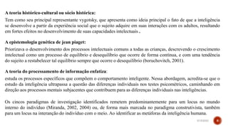 A teoria histórico-cultural ou sócio histórica:
Tem como seu principal representante vygotsky, que apresenta como ideia principal o fato de que a inteligência
se desenvolve a partir da experiência social que o sujeito adquire em suas interações com os adultos, resultando
em fortes efeitos no desenvolvimento de suas capacidades intelectuais .
A epistemologia genética de jean piaget:
Priorizava o desenvolvimento dos processos intelectuais comuns a todas as crianças, descrevendo o crescimento
intelectual como um processo de equilíbrio e desequilíbrio que ocorre de forma contínua, e com uma tendência
do sujeito a restabelecer tal equilíbrio sempre que ocorre o desequilíbrio (boruchovitch, 2001).
A teoria do processamento de informação enfatiza:
estuda os processos específicos que compõem o comportamento inteligente. Nessa abordagem, acredita-se que o
estudo da inteligência ultrapassa a questão das diferenças individuais nos testes psicométricos, caminhando em
direção aos processos mentais subjacentes que contribuem para as diferenças individuais nas inteligências.
Os cincos paradigmas de investigação identificados remetem predominantemente para um locus no mundo
interno do indivíduo (Miranda, 2002, 2004) ou, de forma mais marcada no paradigma construtivista, também
para um locus na interanção do indivíduo com o meio. Ao identificar as metáforas da inteligência humana.
3/15/2023 8
 