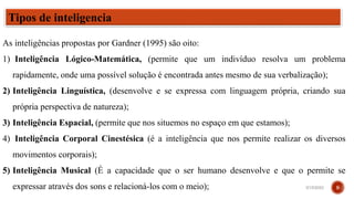 Tipos de inteligencia
As inteligências propostas por Gardner (1995) são oito:
1) Inteligência Lógico-Matemática, (permite que um indivíduo resolva um problema
rapidamente, onde uma possível solução é encontrada antes mesmo de sua verbalização);
2) Inteligência Linguística, (desenvolve e se expressa com linguagem própria, criando sua
própria perspectiva de natureza);
3) Inteligência Espacial, (permite que nos situemos no espaço em que estamos);
4) Inteligência Corporal Cinestésica (é a inteligência que nos permite realizar os diversos
movimentos corporais);
5) Inteligência Musical (É a capacidade que o ser humano desenvolve e que o permite se
expressar através dos sons e relacioná-los com o meio); 3/15/2023 9
 