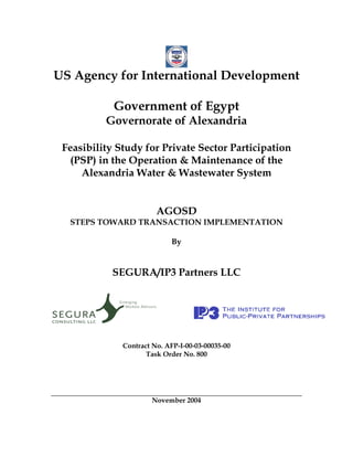 US Agency for International Development

            Government of Egypt
          Governorate of Alexandria

 Feasibility Study for Private Sector Participation
   (PSP) in the Operation & Maintenance of the
     Alexandria Water & Wastewater System


                        AGOSD
  STEPS TOWARD TRANSACTION IMPLEMENTATION

                            By


            SEGURA/IP3 Partners LLC




              Contract No. AFP-I-00-03-00035-00
                     Task Order No. 800




                      November 2004
 