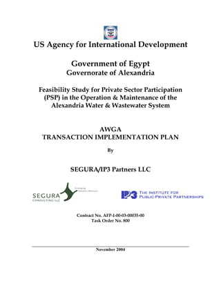 US Agency for International Development

            Government of Egypt
          Governorate of Alexandria

 Feasibility Study for Private Sector Participation
   (PSP) in the Operation & Maintenance of the
     Alexandria Water & Wastewater System


               AWGA
  TRANSACTION IMPLEMENTATION PLAN
                            By


            SEGURA/IP3 Partners LLC




              Contract No. AFP-I-00-03-00035-00
                     Task Order No. 800




                       November 2004
 