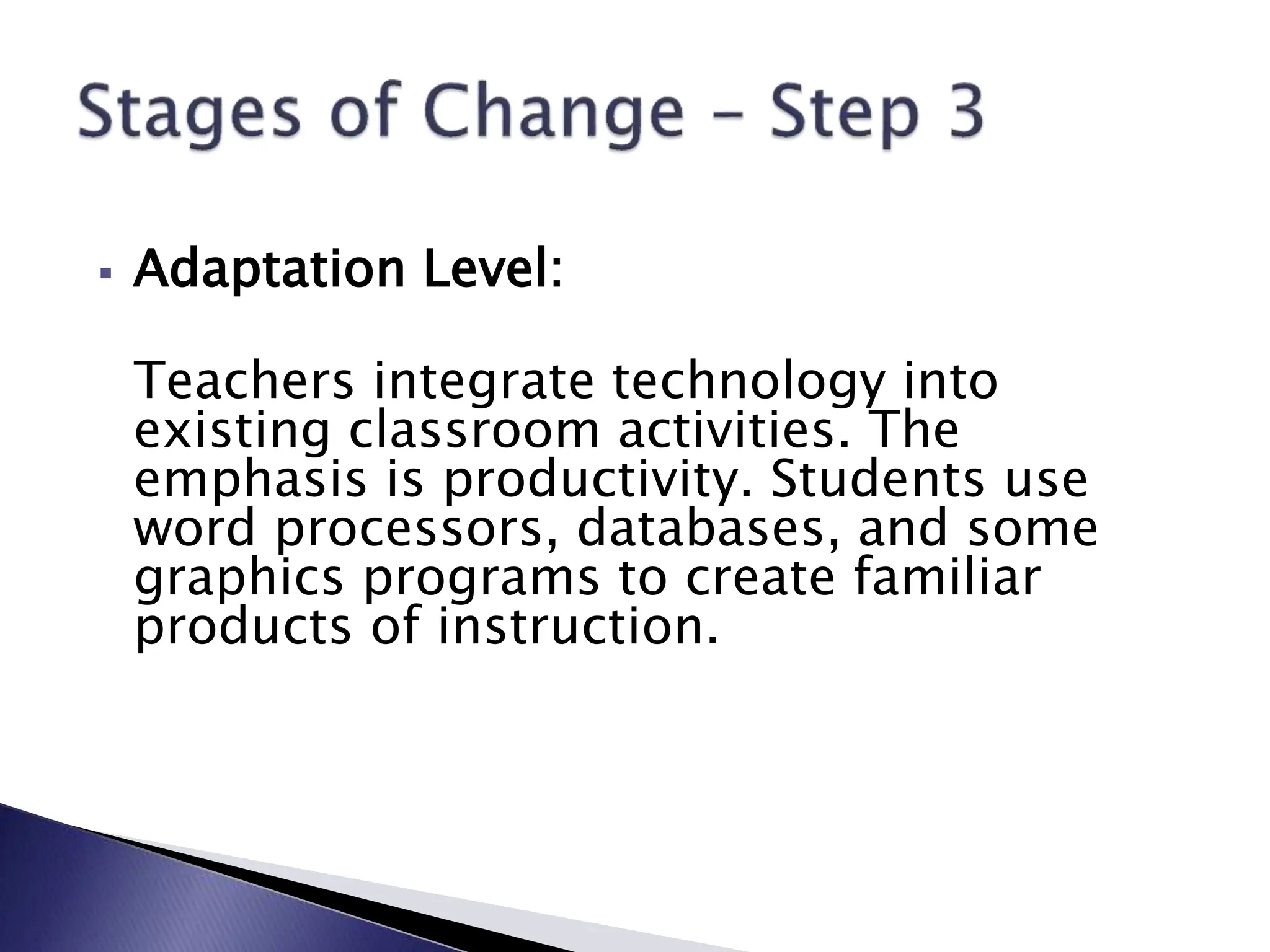  Adaptation Level:
Teachers integrate technology into
existing classroom activities. The
emphasis is productivity. Students use
word processors, databases, and some
graphics programs to create familiar
products of instruction.
 