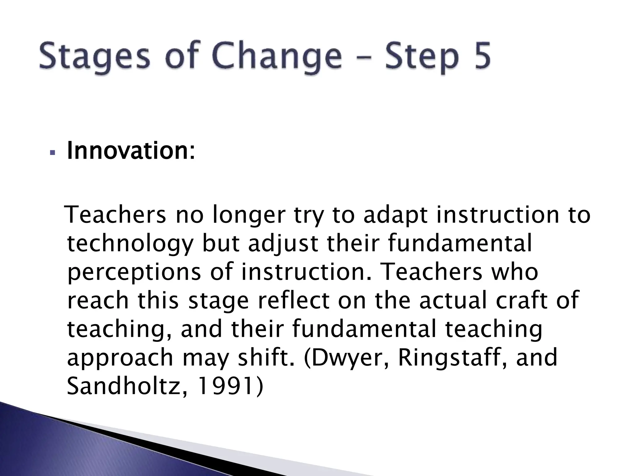  Innovation:
Teachers no longer try to adapt instruction to
technology but adjust their fundamental
perceptions of instruction. Teachers who
reach this stage reflect on the actual craft of
teaching, and their fundamental teaching
approach may shift. (Dwyer, Ringstaff, and
Sandholtz, 1991)
 