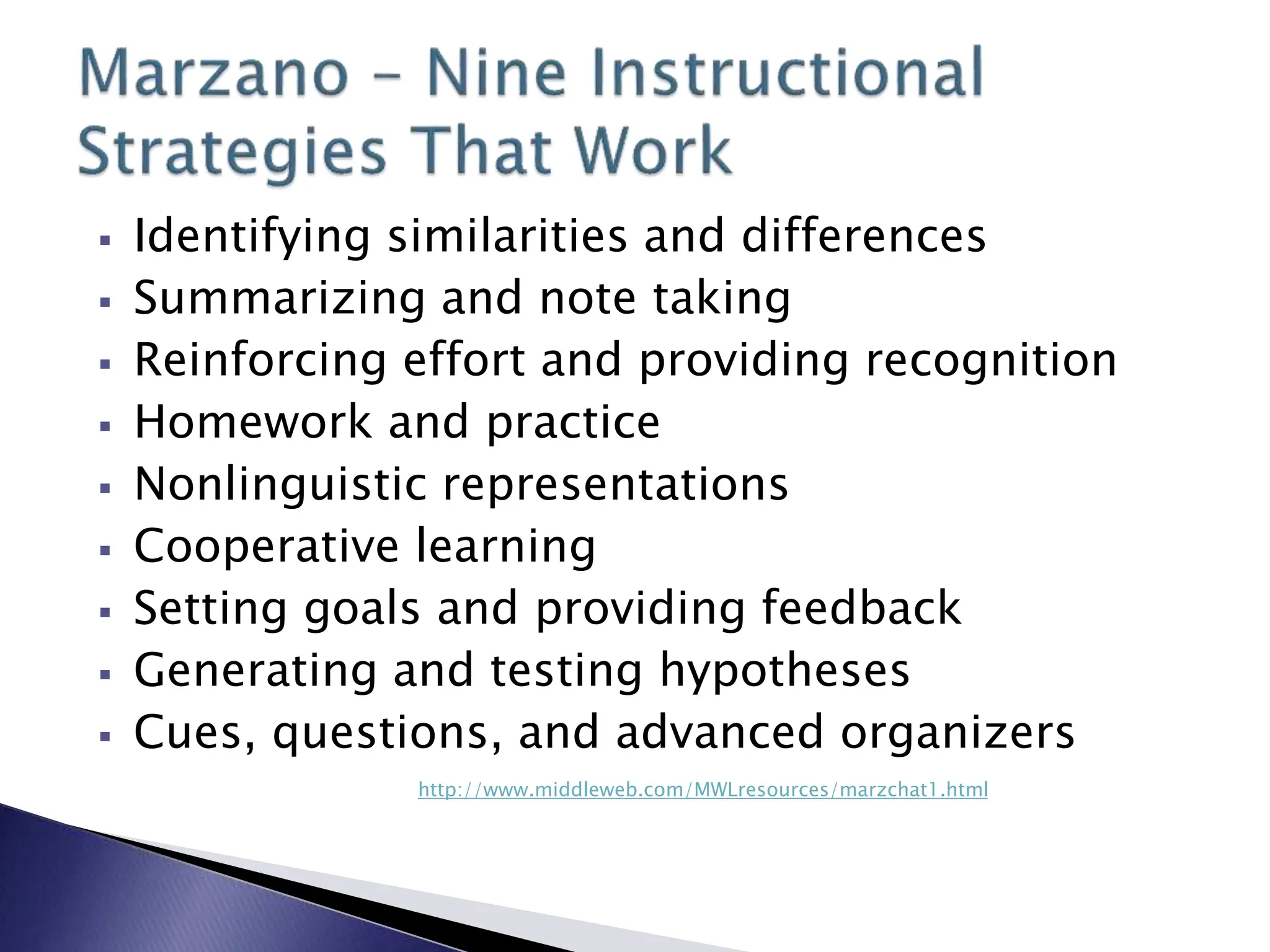  Identifying similarities and differences
 Summarizing and note taking
 Reinforcing effort and providing recognition
 Homework and practice
 Nonlinguistic representations
 Cooperative learning
 Setting goals and providing feedback
 Generating and testing hypotheses
 Cues, questions, and advanced organizers
http://www.middleweb.com/MWLresources/marzchat1.html
 
