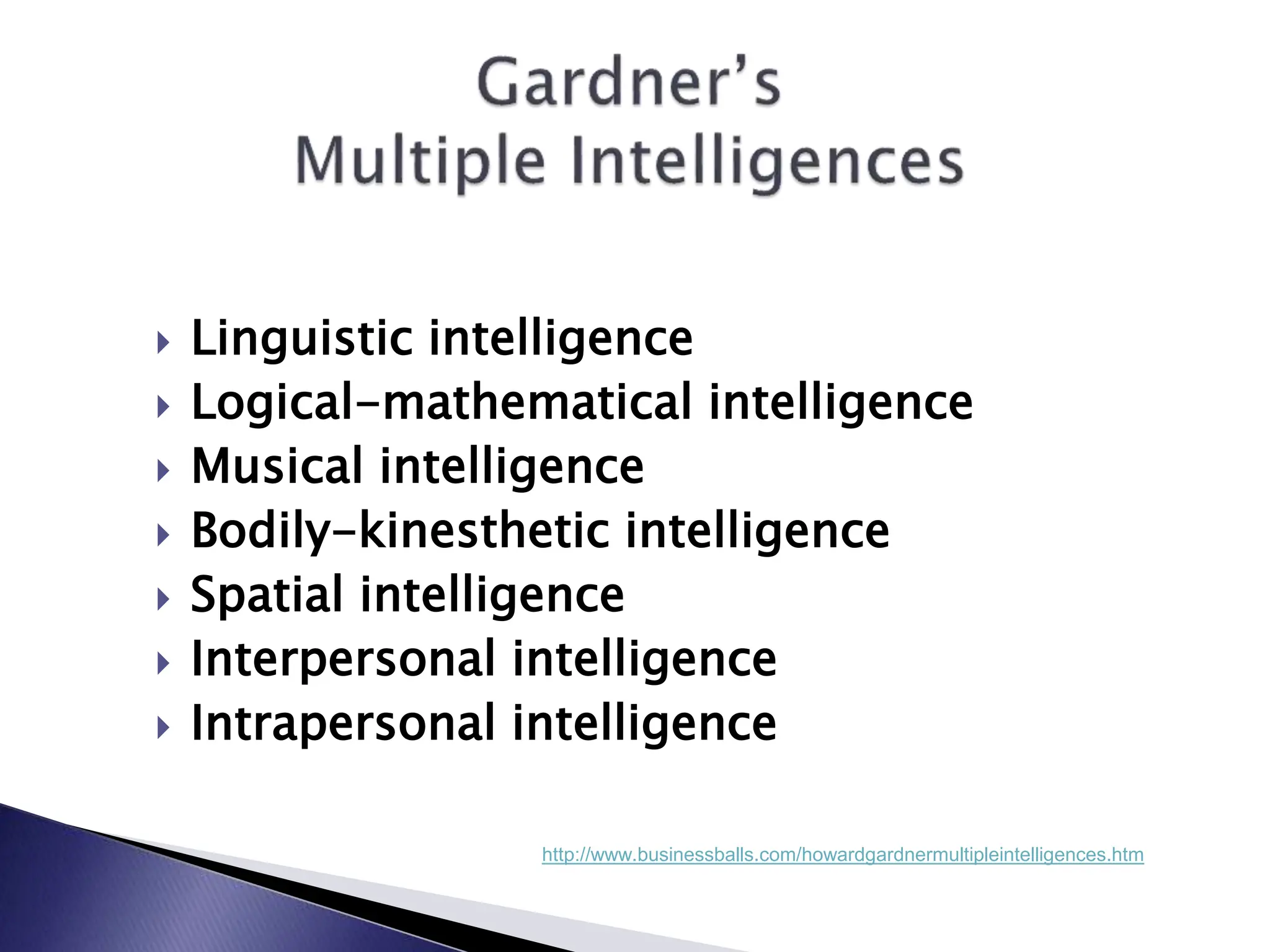  Linguistic intelligence
 Logical-mathematical intelligence
 Musical intelligence
 Bodily-kinesthetic intelligence
 Spatial intelligence
 Interpersonal intelligence
 Intrapersonal intelligence
http://www.businessballs.com/howardgardnermultipleintelligences.htm
 