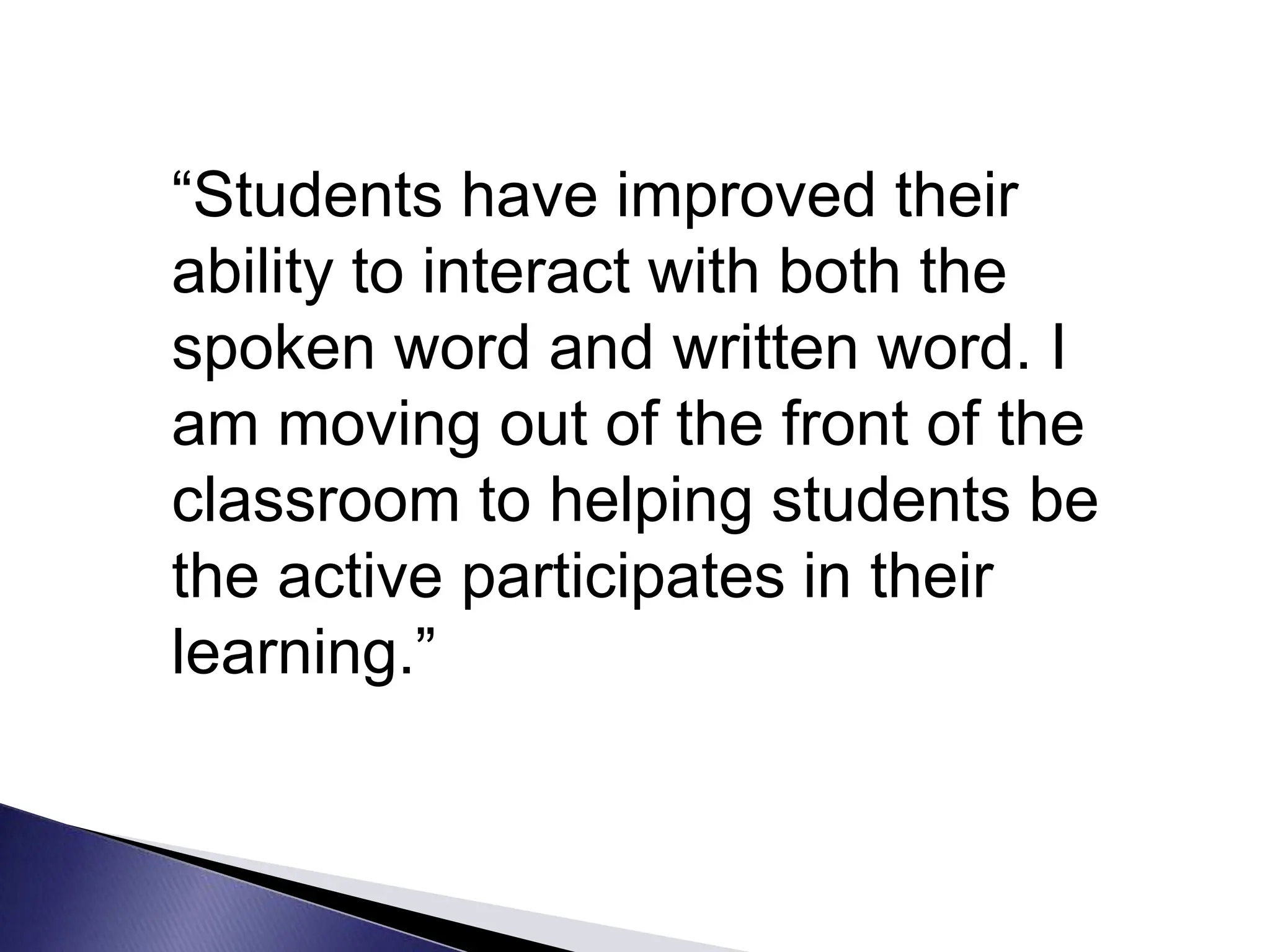 “Students have improved their
ability to interact with both the
spoken word and written word. I
am moving out of the front of the
classroom to helping students be
the active participates in their
learning.”
 