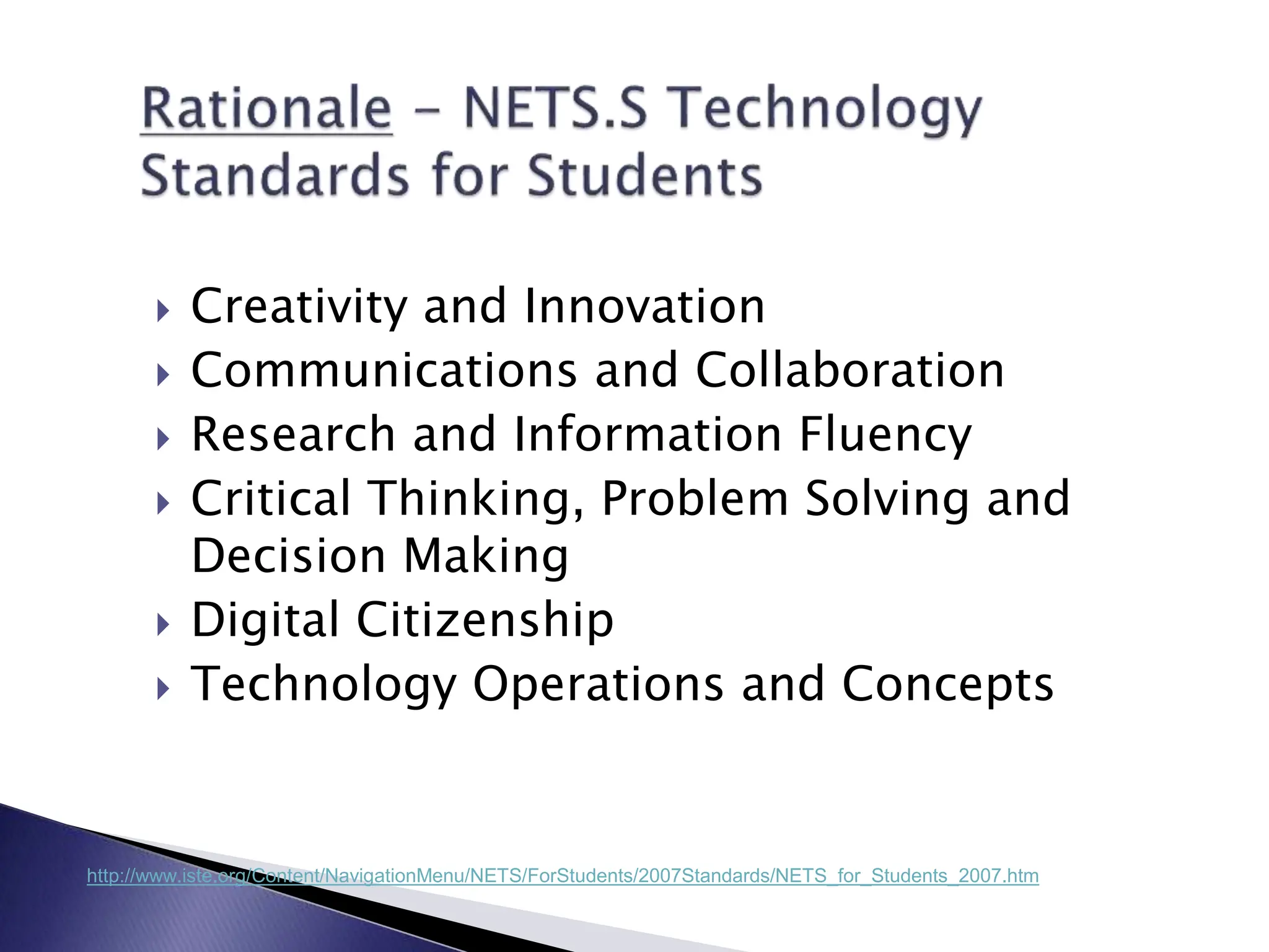  Creativity and Innovation
 Communications and Collaboration
 Research and Information Fluency
 Critical Thinking, Problem Solving and
Decision Making
 Digital Citizenship
 Technology Operations and Concepts
http://www.iste.org/Content/NavigationMenu/NETS/ForStudents/2007Standards/NETS_for_Students_2007.htm
 