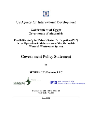 US Agency for International Development

              Government of Egypt
            Governorate of Alexandria

Feasibility Study for Private Sector Participation (PSP)
  in the Operation & Maintenance of the Alexandria
              Water & Wastewater System


      Government Policy Statement
                              By


             SEGURA/IP3 Partners LLC




               Contract No. AFP-I-00-03-00035-00
                      Task Order No. 800

                          June 2004
 