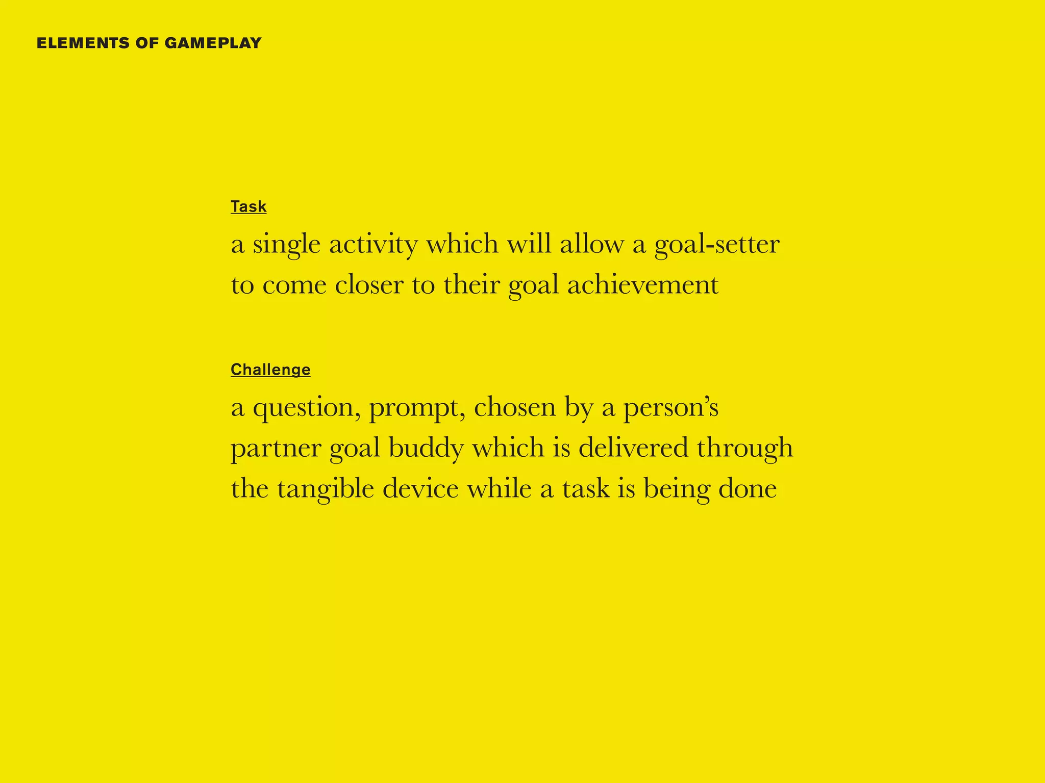 E LE M E NTS OF GAM E PLAY




                      Task

                      a single activity which will allow a goal-setter
                      to come closer to their goal achievement

                      Challenge

                      a question, prompt, chosen by a person’s
                      partner goal buddy which is delivered through
                      the tangible device while a task is being done
 
