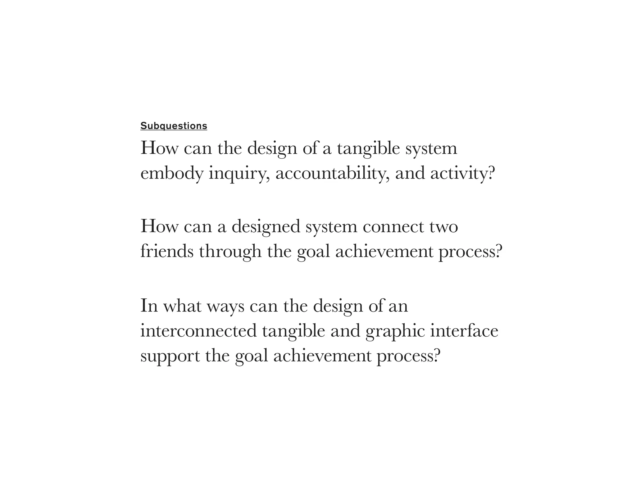 Subquestions

How can the design of a tangible system
embody inquiry, accountability, and activity?

How can a designed system connect two
friends through the goal achievement process?

In what ways can the design of an
interconnected tangible and graphic interface
support the goal achievement process?
 