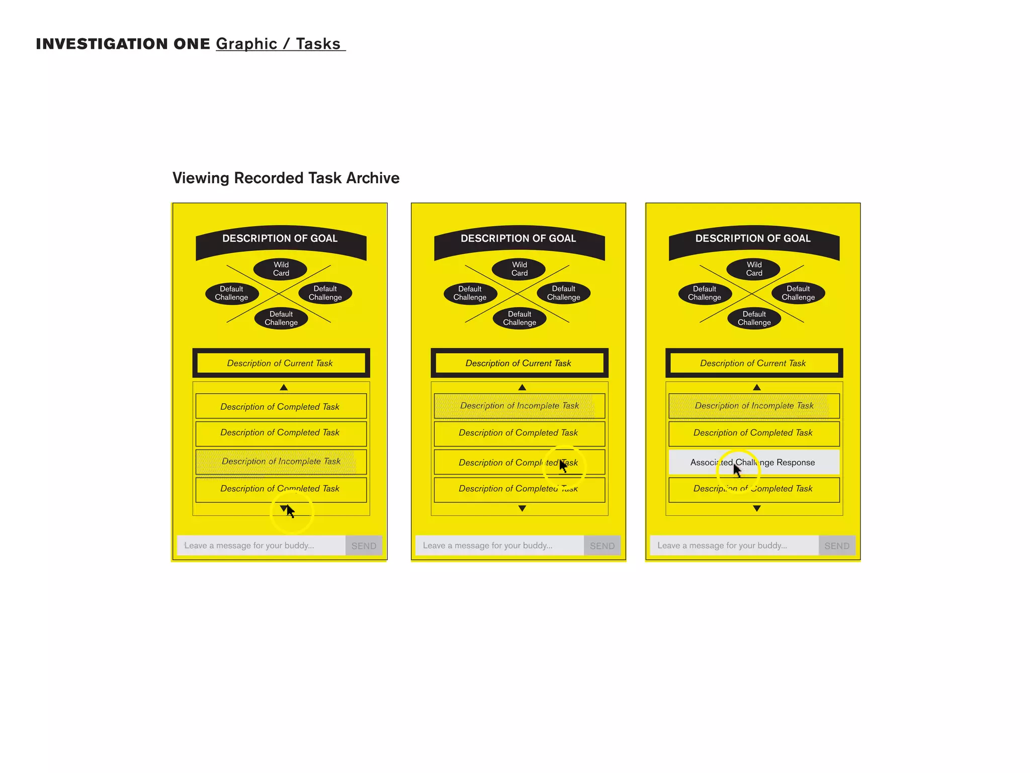 I NVESTIGATION ON E Graphic / Tasks




               Viewing Recorded Task Archive


                               DESCRIPTION OF GOAL                                                              DESCRIPTION OF GOAL                                                              DESCRIPTION OF GOAL

                                                       Wild                                                                             Wild                                                                             Wild
                                                       Card                                                                             Card                                                                             Card

                            Default                                     Default                              Default                                     Default                              Default                                     Default
                           Challenge                                   Challenge                            Challenge                                   Challenge                            Challenge                                   Challenge

                                                    Default                                                                          Default                                                                          Default
                                                   Challenge                                                                        Challenge                                                                        Challenge




                                 Description of Current Task                                                      Description of Current Task                                                      Description of Current Task


                                                                                                    //////////////////////////////////////////////////////////////////////////
                                                                                                    //////////////////////////////////////////////////////////////////////////       //////////////////////////////////////////////////////////////////////////
                                                                                                                                                                                     //////////////////////////////////////////////////////////////////////////
                                                                                                    //////////////////////////////////////////////////////////////////////////       //////////////////////////////////////////////////////////////////////////
                              Description of Completed Task                                         ///////////////////////////////////////////////////////////////////////////
                                                                                                                Description of Incomplete Task                                       ///////////////////////////////////////////////////////////////////////////
                                                                                                                                                                                                 Description of Incomplete Task
                                                                                                    ///////////////////////////////////////////////////////////////////////////      ///////////////////////////////////////////////////////////////////////////
                                                                                                    ///////////////////////////////////////////////////////////////////////////      ///////////////////////////////////////////////////////////////////////////
                                                                                                    ///////////////////////////////////////////////////////////////////////////      ///////////////////////////////////////////////////////////////////////////
                              Description of Completed Task                                                    Description of Completed Task                                                    Description of Completed Task

                   //////////////////////////////////////////////////////////////////////////
                   //////////////////////////////////////////////////////////////////////////
                   //////////////////////////////////////////////////////////////////////////
                   ///////////////////////////////////////////////////////////////////////////
                               Description of Incomplete Task                                                  Description of Completed Task                                                   Associated Challenge Response
                   ///////////////////////////////////////////////////////////////////////////
                   ///////////////////////////////////////////////////////////////////////////
                   ///////////////////////////////////////////////////////////////////////////
                   ////////////////////////////////
                              Description of Completed Task                                                    Description of Completed Task                                                    Description of Completed Task




                 Leave a message for your buddy...                                         SEND   Leave a message for your buddy...                                         SEND   Leave a message for your buddy...                                         SEND
 