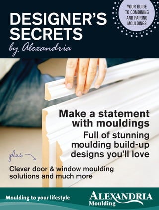 Moulding to your lifestyle
Clever door & window moulding
solutions and much more
Your Guide
to combining
and pairing
mouldings
Make a statement
with mouldings
Full of stunning
moulding build-up
designs you’ll love
Designer’s
Secrets
plus
ALXE_4607_DesignersSecrets_Booklet_Reprint_EN_V2.indd 1 04/11/11 10:30 A
 