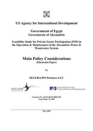 US Agency for International Development

               Government of Egypt
              Governorate of Alexandria

Feasibility Study for Private Sector Participation (PSP) in
the Operation & Maintenance of the Alexandria Water &
                    Wastewater System


         Main Policy Considerations
                      (Discussion Paper)


                                by


              SEGURA/IP3 Partners LLC




                 Contract No. AFP-I-00-03-00035-00
                        Task Order No. 800




                            May 2004
 