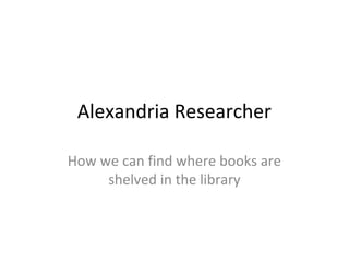 Alexandria Researcher
How we can find where books are
shelved in the library
 
