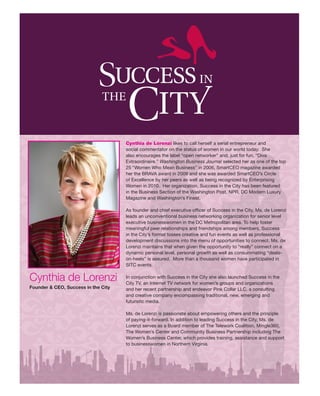 Cynthia de Lorenzi likes to call herself a serial entrepreneur and
                                     social commentator on the status of women in our world today. She
                                     also encourages the label “open networker” and, just for fun, “Diva
                                     Extraordinaire.” Washington Business Journal selected her as one of the top
                                     25 “Women Who Mean Business” in 2006, SmartCEO magazine awarded
                                     her the BRAVA award in 2009 and she was awarded SmartCEO’s Circle
                                     of Excellence by her peers as well as being recognized by Enterprising
                                     Women in 2010. Her organization, Success in the City has been featured
                                     in the Business Section of the Washington Post, NPR, DC Modern Luxury
                                     Magazine and Washington’s Finest.

                                     As founder and chief executive officer of Success in the City, Ms. de Lorenzi
                                     leads an unconventional business networking organization for senior level
                                     executive businesswomen in the DC Metropolitan area. To help foster
                                     meaningful peer relationships and friendships among members, Success
                                     in the City’s format tosses creative and fun events as well as professional
                                     development discussions into the menu of opportunities to connect. Ms. de
                                     Lorenzi maintains that when given the opportunity to “really” connect on a
                                     dynamic personal level, personal growth as well as consummating “deals-
                                     on-heels” is assured. More than a thousand women have participated in
                                     SITC events.


Cynthia de Lorenzi                   In conjunction with Success in the City she also launched Success in the
                                     City TV, an Internet TV network for women’s groups and organizations
Founder & CEO, Success in the City   and her recent partnership and endeavor Pink Collar LLC, a consulting
                                     and creative company encompassing traditional, new, emerging and
                                     futuristic media.

                                     Ms. de Lorenzi is passionate about empowering others and the principle
                                     of paying-it-forward. In addition to leading Success in the City, Ms. de
                                     Lorenzi serves as a Board member of The Telework Coalition, Mingle360,
                                     The Women’s Center and Community Business Partnership including The
                                     Women’s Business Center, which provides training, assistance and support
                                     to businesswomen in Northern Virginia.
 
