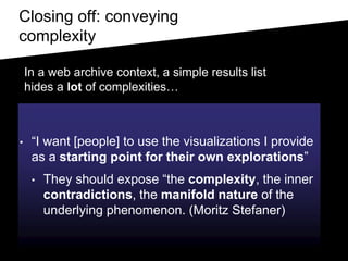 Closing off: conveying
complexity
• “I want [people] to use the visualizations I provide
as a starting point for their own explorations”
• They should expose “the complexity, the inner
contradictions, the manifold nature of the
underlying phenomenon. (Moritz Stefaner)
In a web archive context, a simple results list
hides a lot of complexities…
 