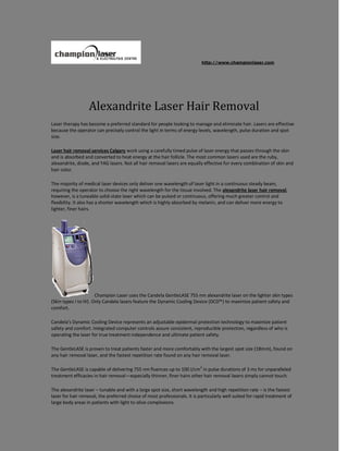 http://www.championlaser.com




                  Alexandrite Laser Hair Removal
Laser therapy has become a preferred standard for people looking to manage and eliminate hair. Lasers are effective
because the operator can precisely control the light in terms of energy levels, wavelength, pulse duration and spot
size.

Laser hair removal services Calgary work using a carefully timed pulse of laser energy that passes through the skin
and is absorbed and converted to heat energy at the hair follicle. The most common lasers used are the ruby,
alexandrite, diode, and YAG lasers. Not all hair removal lasers are equally effective for every combination of skin and
hair color.

The majority of medical laser devices only deliver one wavelength of laser light in a continuous steady beam,
requiring the operator to choose the right wavelength for the tissue involved. The alexandrite laser hair removal,
however, is a tuneable solid-state laser which can be pulsed or continuous, offering much greater control and
flexibility. It also has a shorter wavelength which is highly absorbed by melanin, and can deliver more energy to
lighter, finer hairs.




                       Champion Laser uses the Candela GentleLASE 755 nm alexandrite laser on the lighter skin types
(Skin types I to IV). Only Candela lasers feature the Dynamic Cooling Device (DCD™) to maximize patient safety and
comfort.

Candela's Dynamic Cooling Device represents an adjustable epidermal protection technology to maximize patient
safety and comfort. Integrated computer controls assure consistent, reproducible protection, regardless of who is
operating the laser for true treatment independence and ultimate patient safety.

The GentleLASE is proven to treat patients faster and more comfortably with the largest spot size (18mm), found on
any hair removal laser, and the fastest repetition rate found on any hair removal laser.

The GentleLASE is capable of delivering 755 nm fluences up to 100 J/cm2 in pulse durations of 3 ms for unparalleled
treatment efficacies in hair removal—especially thinner, finer hairs other hair removal lasers simply cannot touch.

The alexandrite laser – tunable and with a large spot size, short wavelength and high repetition rate – is the fastest
laser for hair removal, the preferred choice of most professionals. It is particularly well suited for rapid treatment of
large body areas in patients with light to olive complexions.
 