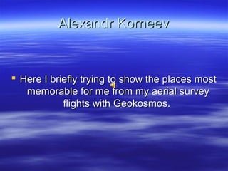 Alexandr KorneevAlexandr Korneev
 Here I briefly trying to show the places mostHere I briefly trying to show the places most
memorable for me from my aerial surveymemorable for me from my aerial survey
flights with Geokosmos.flights with Geokosmos.
 