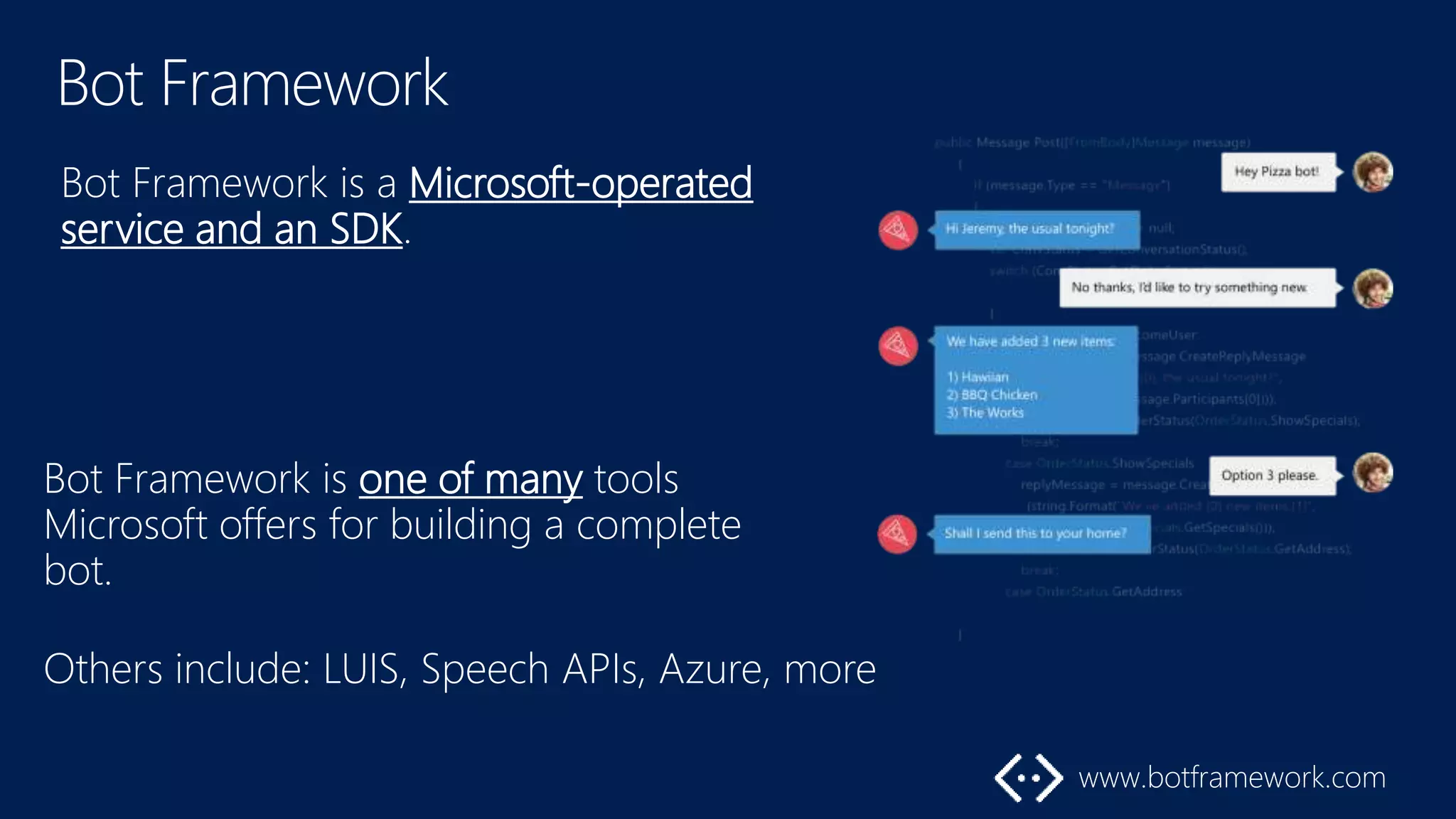 Bot Framework is a Microsoft-operated
service and an SDK.
Bot Framework is one of many tools
Microsoft offers for building a complete
bot.
Others include: LUIS, Speech APIs, Azure, more
 