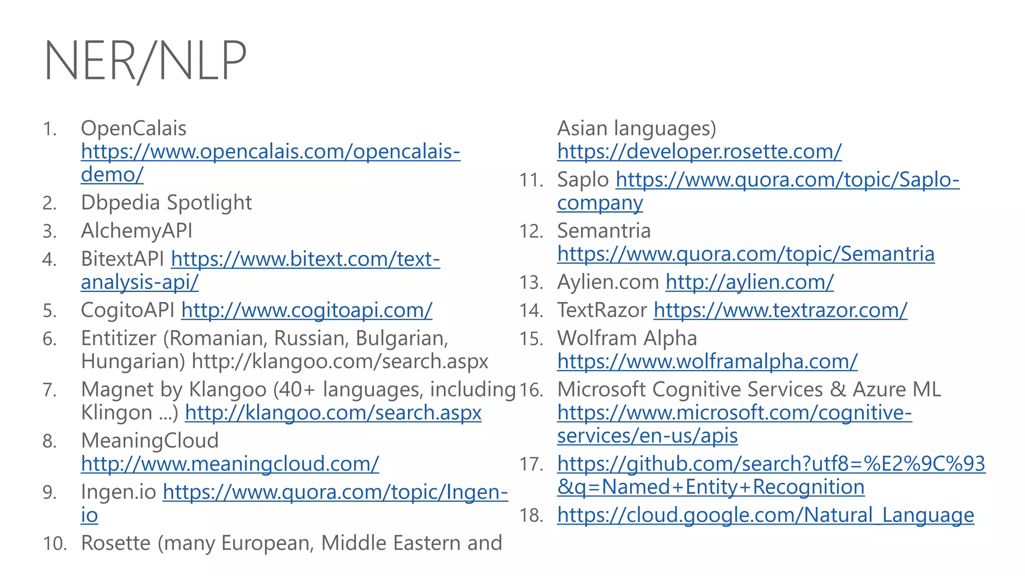 NER/NLP
https://www.opencalais.com/opencalais-
demo/
https://www.bitext.com/text-
analysis-api/
http://www.cogitoapi.com/
http://klangoo.com/search.aspx
http://www.meaningcloud.com/
https://www.quora.com/topic/Ingen-
io
https://developer.rosette.com/
https://www.quora.com/topic/Saplo-
company
https://www.quora.com/topic/Semantria
http://aylien.com/
https://www.textrazor.com/
https://www.wolframalpha.com/
https://www.microsoft.com/cognitive-
services/en-us/apis
https://github.com/search?utf8=%E2%9C%93
&q=Named+Entity+Recognition
https://cloud.google.com/Natural_Language
 