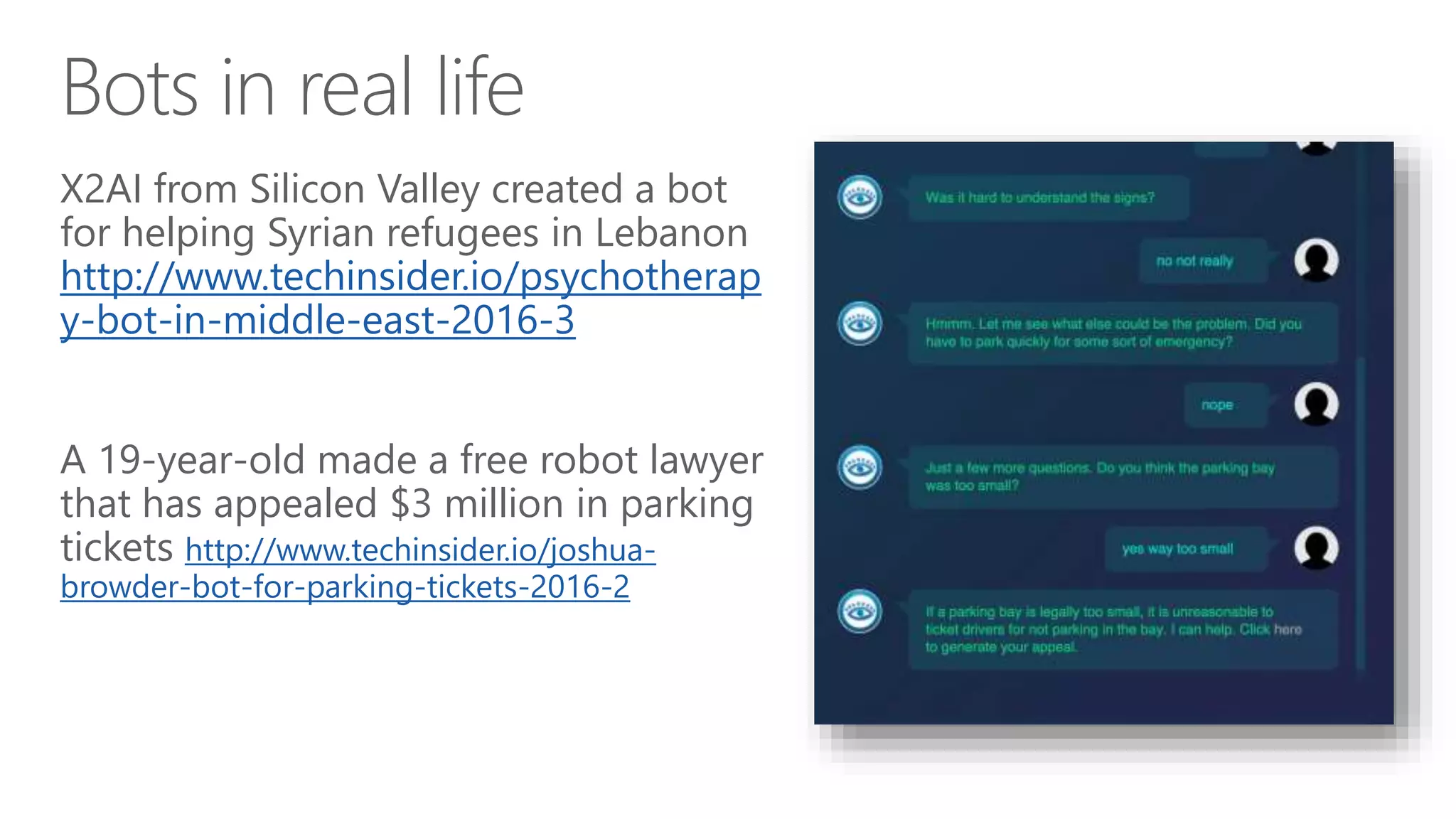 Bots in real life
X2AI from Silicon Valley created a bot
for helping Syrian refugees in Lebanon
http://www.techinsider.io/psychotherap
y-bot-in-middle-east-2016-3
A 19-year-old made a free robot lawyer
that has appealed $3 million in parking
tickets http://www.techinsider.io/joshua-
browder-bot-for-parking-tickets-2016-2
 