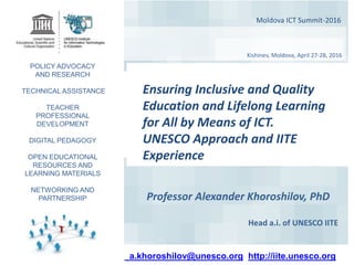 Moldova ICT Summit-2016
Kishinev, Moldova, April 27-28, 2016
Professor Alexander Khoroshilov, PhD
Head a.i. of UNESCO IITE
a.khoroshilov@unesco.org http://iite.unesco.org
POLICY ADVOCACY
AND RESEARCH
TECHNICAL ASSISTANCE
TEACHER
PROFESSIONAL
DEVELOPMENT
DIGITAL PEDAGOGY
OPEN EDUCATIONAL
RESOURCES AND
LEARNING MATERIALS
NETWORKING AND
PARTNERSHIP
Ensuring Inclusive and Quality
Education and Lifelong Learning
for All by Means of ICT.
UNESCO Approach and IITE
Experience
 